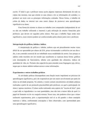 182
escrito. O ideal é que o professor nunca aceite páginas impressas diretamente da rede ou
cópias das mesmas, mas que oriente os seus alunos a ler as informações ali contidas e a
produzir um texto com as principais informações coletadas. Dessa forma, o trabalho de
coleta de dados na internet tem uma maior chance de promover uma aprendizagem
significativa no aluno.
Uma forma de orientar os alunos no trabalho com computador (independente de ser
ou não um trabalho utilizando a internet) é pela utilização de roteiros fornecidos pelo
professor, que devem ser seguidos pelos alunos. Para que o trabalho fique ainda mais
significativo, esses roteiros podem ser confeccionados pelos alunos junto com o professor.
Interpretação de gráficos, tabelas e índices
A interpretação de gráficos e tabelas, embora seja um procedimento muitas vezes
difícil de ser apreendido por alunos de EJA, pouco acostumados a utilizá-los em seu dia-a-
dia, é um conteúdo essencial de ser trabalhado nessa modalidade de ensino. Isso porque os
adultos estão inseridos em um mundo que usualmente se expressa dessa forma: gráficos
com desempenho de funcionários, tabelas com qualidade dos alimentos, índices de
qualidade de vida, etc. Portanto não capacitá-los para entender essas linguagens seja, talvez,
negar que os alunos adultos tenham acesso a estas informações.
Experimentos e outros trabalhos práticos
As atividades práticas desempenham uma função muito importante no processo de
aprendizagem significativa, pois são responsáveis por um maior envolvimento por parte do
aluno na atividade proposta. No entanto, é muito comum encontrarmos atividades práticas
realizadas a partir de um protocolo preconcebido pelo professor, no qual a participação do
aluno é apenas mecânica. O aluno acaba realizando uma espécie de “receita de bolo”, para
a qual sabe os ingredientes e as suas quantidades, mas não tem a menor idéia de qual é o
papel do fermento ou do ovo naquela mistura. Nesse caso, não podemos dizer que o aluno
realmente experimentou, pois a experimentação real só se dá quando o aluno manipula
materiais e idéias, confrontando concepções e fatos observados, com oportunidade para
uma aprendizagem significativa.
 