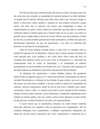 183
Isto não quer dizer que as demonstrações não devam ser feitas. Em alguns casos elas
são muito úteis, por exemplo, na manipulação de materiais perigosos ou muito delicados,
ou quando não há material suficiente para todos. Mas nestes casos, devemos instigar os
alunos a observarem, darem opiniões e chegarem às suas próprias conclusões, porque
mesmo sem lidar com os materiais, eles devem estar manipulando as idéias. As
experimentações nas quais o aluno é apenas um observador, que não reflete os fenômenos
verificados (depois se lembra apenas que o líquido mudou de cor, ou que o ovo entrou na
garrafa), são na verdade inúteis e devem ser revistas. Muitas vezes numa pesquisa, a leitura
de um texto, ou outra atividade aparentemente menos participativa, contribui mais para uma
aprendizagem significativa do que um experimento, e isso deve ser analisado pelo
professor, no momento de seu planejamento.
Antes de iniciar qualquer atividade prática, o aluno deve ser orientado sobre as
medidas de segurança de um laboratório. Espera-se que os alunos estejam conscientes de
como proceder para evitar acidentes e não correr riscos. Outro ponto que deve ser
ressaltado pelo professor (existe até lei para coibir os desrespeitos) é a valorização do
comportamento ético na coleta, na manutenção e na manipulação de material,
principalmente no caso de trabalhos envolvendo seres vivos. Veja mais sobre segurança em
atividades práticas nos Parâmetros Curriculares Nacionais de Ciências Naturais.
As dinâmicas dos experimentos e outros trabalhos práticos são geralmente
desenvolvidas em pequenos grupos (4 a 6 alunos) para permitir a participação de todos na
atividade. Recomenda-se a utilização de local dotado de água corrente, mas caso a escola
não possua uma sala nestas condições, é possível realizar as práticas de manipulação de
materiais, inclusive experimentos, dentro da sala de aula (caso o trabalho cause sujeira,
recomenda-se forrar o chão e as carteiras com jornal ou outro material de fácil retirada).
Quando existirem muitos materiais a serem observados e manipulados rapidamente (como
coleções de animais, pedras, solos etc.), pode-se utilizar mesas dispostas no maior sentido
da sala, para que os alunos circulem ao seu redor, com tempo prefixado.
É muito comum que os experimentos realizados em escola tenham resultados
observados diferentes dos esperados. Falta de experiência dos manipuladores, falta de
condições adequadas, erros experimentais e condições experimentais inadequadas são
alguns dos diversos fatores responsáveis por “erros” experimentais. É importante que o
 