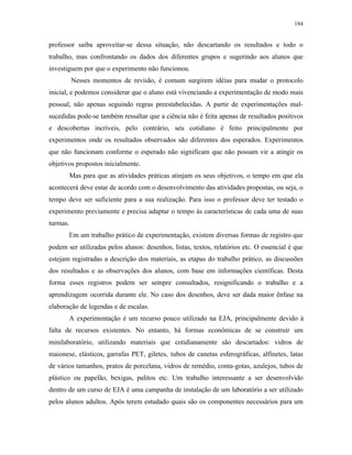 184
professor saiba aproveitar-se dessa situação, não descartando os resultados e todo o
trabalho, mas confrontando os dados dos diferentes grupos e sugerindo aos alunos que
investiguem por que o experimento não funcionou.
Nesses momentos de revisão, é comum surgirem idéias para mudar o protocolo
inicial, e podemos considerar que o aluno está vivenciando a experimentação de modo mais
pessoal, não apenas seguindo regras preestabelecidas. A partir de experimentações mal-
sucedidas pode-se também ressaltar que a ciência não é feita apenas de resultados positivos
e descobertas incríveis, pelo contrário, seu cotidiano é feito principalmente por
experimentos onde os resultados observados são diferentes dos esperados. Experimentos
que não funcionam conforme o esperado não significam que não possam vir a atingir os
objetivos propostos inicialmente.
Mas para que as atividades práticas atinjam os seus objetivos, o tempo em que ela
acontecerá deve estar de acordo com o desenvolvimento das atividades propostas, ou seja, o
tempo deve ser suficiente para a sua realização. Para isso o professor deve ter testado o
experimento previamente e precisa adaptar o tempo às características de cada uma de suas
turmas.
Em um trabalho prático de experimentação, existem diversas formas de registro que
podem ser utilizadas pelos alunos: desenhos, listas, textos, relatórios etc. O essencial é que
estejam registradas a descrição dos materiais, as etapas do trabalho prático, as discussões
dos resultados e as observações dos alunos, com base em informações científicas. Desta
forma esses registros podem ser sempre consultados, resignificando o trabalho e a
aprendizagem ocorrida durante ele. No caso dos desenhos, deve ser dada maior ênfase na
elaboração de legendas e de escalas.
A experimentação é um recurso pouco utilizado na EJA, principalmente devido à
falta de recursos existentes. No entanto, há formas econômicas de se construir um
minilaboratório, utilizando materiais que cotidianamente são descartados: vidros de
maionese, elásticos, garrafas PET, giletes, tubos de canetas esferográficas, alfinetes, latas
de vários tamanhos, pratos de porcelana, vidros de remédio, conta-gotas, azulejos, tubos de
plástico ou papelão, bexigas, palitos etc. Um trabalho interessante a ser desenvolvido
dentro de um curso de EJA é uma campanha de instalação de um laboratório a ser utilizado
pelos alunos adultos. Após terem estudado quais são os componentes necessários para um
 