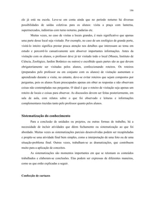 186
ele já está na escola. Leve-se em conta ainda que no período noturno há diversas
possibilidades de saídas coletivas para os alunos: visita a praça com lanterna,
supermercados, indústrias com turno noturno, padarias etc.
Muitas vezes, no caso de visitas a locais grandes, é mais significativo que apenas
uma parte desse local seja visitado. Por exemplo, no caso de um zoológico de grande porte,
visitá-lo inteiro significa prestar pouca atenção nos detalhes que interessam ao tema em
estudo e percorrê-lo cansativamente sem absorver importantes informações. Antes da
visitação com os alunos, o professor deve já ter visitado todo o local (Museu, Instituto de
Ciência, Zoológico, Jardim Botânico ou outros) e escolhido quais partes são as que devem
obrigatoriamente ser visitadas pelos alunos, confeccionando roteiros. Os roteiros
(preparados pelo professor ou em conjunto com os alunos) de visitação aumentam o
aprendizado durante a visita; no entanto, deve-se evitar roteiros que sejam compostos por
perguntas, pois os alunos ficam preocupados apenas em obter as respostas e não observam
coisas não contempladas nas perguntas. O ideal é que o roteiro de visitação seja apenas um
roteiro de locais e coisas para observar. As discussões devem ser feitas posteriormente, em
sala de aula, com relatos sobre o que foi observado e leituras e informações
complementares trazidas tanto pelo professor quanto pelos alunos.
Sistematização do conhecimento
Para a conclusão de unidades ou projetos, ou outras formas de trabalho, há a
necessidade de incluir atividades que dêem fechamento ou sistematização ao que foi
abordado. Muitas vezes as sistematizações parciais desenvolvidas podem ser recapituladas
e propõe-se uma atividade final bem simples, como a interpretação de uma foto ou de uma
situação-problema final. Outras vezes, trabalham-se as dramatizações, que contribuem
muito para a aplicação de conceitos.
As sistematizações são momentos importantes em que se retomam os conteúdos
trabalhados e elaboram-se conclusões. Elas podem ser expressas de diferentes maneiras,
como as que estão explicadas a seguir.
Confecção de cartazes
 