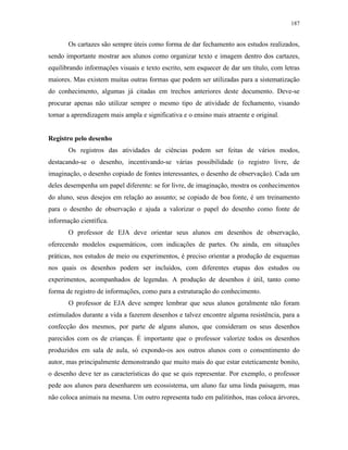187
Os cartazes são sempre úteis como forma de dar fechamento aos estudos realizados,
sendo importante mostrar aos alunos como organizar texto e imagem dentro dos cartazes,
equilibrando informações visuais e texto escrito, sem esquecer de dar um título, com letras
maiores. Mas existem muitas outras formas que podem ser utilizadas para a sistematização
do conhecimento, algumas já citadas em trechos anteriores deste documento. Deve-se
procurar apenas não utilizar sempre o mesmo tipo de atividade de fechamento, visando
tornar a aprendizagem mais ampla e significativa e o ensino mais atraente e original.
Registro pelo desenho
Os registros das atividades de ciências podem ser feitas de vários modos,
destacando-se o desenho, incentivando-se várias possibilidade (o registro livre, de
imaginação, o desenho copiado de fontes interessantes, o desenho de observação). Cada um
deles desempenha um papel diferente: se for livre, de imaginação, mostra os conhecimentos
do aluno, seus desejos em relação ao assunto; se copiado de boa fonte, é um treinamento
para o desenho de observação e ajuda a valorizar o papel do desenho como fonte de
informação científica.
O professor de EJA deve orientar seus alunos em desenhos de observação,
oferecendo modelos esquemáticos, com indicações de partes. Ou ainda, em situações
práticas, nos estudos de meio ou experimentos, é preciso orientar a produção de esquemas
nos quais os desenhos podem ser incluídos, com diferentes etapas dos estudos ou
experimentos, acompanhados de legendas. A produção de desenhos é útil, tanto como
forma de registro de informações, como para a estruturação do conhecimento.
O professor de EJA deve sempre lembrar que seus alunos geralmente não foram
estimulados durante a vida a fazerem desenhos e talvez encontre alguma resistência, para a
confecção dos mesmos, por parte de alguns alunos, que consideram os seus desenhos
parecidos com os de crianças. É importante que o professor valorize todos os desenhos
produzidos em sala de aula, só expondo-os aos outros alunos com o consentimento do
autor, mas principalmente demonstrando que muito mais do que estar esteticamente bonito,
o desenho deve ter as características do que se quis representar. Por exemplo, o professor
pede aos alunos para desenharem um ecossistema, um aluno faz uma linda paisagem, mas
não coloca animais na mesma. Um outro representa tudo em palitinhos, mas coloca árvores,
 