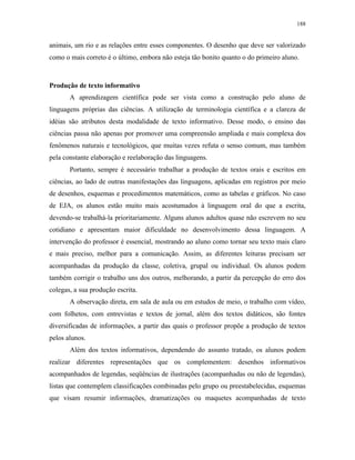 188
animais, um rio e as relações entre esses componentes. O desenho que deve ser valorizado
como o mais correto é o último, embora não esteja tão bonito quanto o do primeiro aluno.
Produção de texto informativo
A aprendizagem científica pode ser vista como a construção pelo aluno de
linguagens próprias das ciências. A utilização de terminologia científica e a clareza de
idéias são atributos desta modalidade de texto informativo. Desse modo, o ensino das
ciências passa não apenas por promover uma compreensão ampliada e mais complexa dos
fenômenos naturais e tecnológicos, que muitas vezes refuta o senso comum, mas também
pela constante elaboração e reelaboração das linguagens.
Portanto, sempre é necessário trabalhar a produção de textos orais e escritos em
ciências, ao lado de outras manifestações das linguagens, aplicadas em registros por meio
de desenhos, esquemas e procedimentos matemáticos, como as tabelas e gráficos. No caso
de EJA, os alunos estão muito mais acostumados à linguagem oral do que a escrita,
devendo-se trabalhá-la prioritariamente. Alguns alunos adultos quase não escrevem no seu
cotidiano e apresentam maior dificuldade no desenvolvimento dessa linguagem. A
intervenção do professor é essencial, mostrando ao aluno como tornar seu texto mais claro
e mais preciso, melhor para a comunicação. Assim, as diferentes leituras precisam ser
acompanhadas da produção da classe, coletiva, grupal ou individual. Os alunos podem
também corrigir o trabalho uns dos outros, melhorando, a partir da percepção do erro dos
colegas, a sua produção escrita.
A observação direta, em sala de aula ou em estudos de meio, o trabalho com vídeo,
com folhetos, com entrevistas e textos de jornal, além dos textos didáticos, são fontes
diversificadas de informações, a partir das quais o professor propõe a produção de textos
pelos alunos.
Além dos textos informativos, dependendo do assunto tratado, os alunos podem
realizar diferentes representações que os complementem: desenhos informativos
acompanhados de legendas, seqüências de ilustrações (acompanhadas ou não de legendas),
listas que contemplem classificações combinadas pelo grupo ou preestabelecidas, esquemas
que visam resumir informações, dramatizações ou maquetes acompanhadas de texto
 