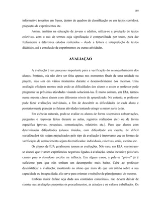 189
informativo (escritos em frases, dentro de quadros de classificação ou em textos corridos),
propostas de experimentos etc.
Assim, também na educação de jovens e adultos, utiliza-se a produção de textos
coletivos, com o uso de termos cuja significação é compartilhada por todos, para dar
fechamento a diferentes estudos realizados – desde a leitura e interpretação de textos
didáticos, até a conclusão de experimentos ou outras atividades.
AAVVAALLIIAAÇÇÃÃOO
A avaliação é um processo importante para a verificação do acompanhamento dos
alunos. Portanto, ela não deve ser feita apenas nos momentos finais de uma unidade ou
projeto, mas sim em vários momentos durante o desenvolvimento dos mesmos. Uma
avaliação eficiente mostra onde estão as dificuldades dos alunos e assim o professor pode
programar as próximas atividades visando solucioná-las. É muito comum, em EJA, termos
numa mesma classe alunos com diferentes níveis de aprendizado. No entanto, o professor
pode fazer avaliações individuais, a fim de descobrir as dificuldades de cada aluno e
posteriormente planejar as futuras atividades tentando atingir a maior parte delas.
Em ciências naturais, pode-se avaliar os alunos de forma sistemática (observações,
perguntas e respostas feitas durante as aulas, registros realizados etc.) ou de forma
específica (provas, pesquisas, comunicações, relatórios etc.). Para que alunos com
determinadas dificuldades (alunos tímidos, com dificuldade em escrita, de difícil
socialização) não sejam prejudicados pelo tipo de avaliação é importante que as formas de
verificação de conhecimento sejam diversificadas: individuais, coletivas, orais, escritas etc.
Os alunos de EJA geralmente temem as avaliações. Não raro, em EJA, encontram-
se alunos que tiveram experiências negativas ligadas à avaliação, sendo inclusive possíveis
causas para o abandono escolar na infância. Em alguns casos, a palavra “prova” já é
suficiente para que eles tenham um desempenho mais baixo. Cabe ao professor
desmistificar a avaliação, mostrando ao aluno que mais do que um rótulo sobre a sua
capacidade ou incapacidade, ela serve para orientar o trabalho de planejamento do mesmo.
Embora maior ênfase seja dada aos conteúdos conceituais, não devem deixar de
constar nas avaliações propostas os procedimentos, as atitudes e os valores trabalhados. Os
 
