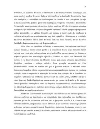 136
problemas, do acúmulo de dados e informações e do desenvolvimento tecnológico, que
torna possível a coleta de novos dados e informações e a divulgação dos mesmos. Após
essa divulgação, a comunidade de cientistas pode vir a mudar as suas concepções, ou seja,
as novas descobertas poderão gerar uma mudança de posição na comunidade de cientistas.
Por exemplo, a descoberta do microscópio óptico, no século XVI, fez com que os animais e
os vegetais, que antes eram colocados em grupos separados, fossem agrupados porque eram
ambos constituídos por células. Portanto, em ciência, a maior parte das mudanças é
realizada pelos próprios pesquisadores de uma área específica. Ultimamente, a veiculação
das novas descobertas tem-se dado de modo cada vez mais eficiente, devido às novas
facilidades da comunicação em rede de computadores.
Além disso, ao mencionar definições e nomes como características centrais das
ciências naturais, é muito comum perder-se a consciência de que estes elementos fazem
parte de uma construção mais complexa, a teoria científica, que se expressa em linguagem
própria e propõe uma metodologia específica, favorável ao estudo dos fenômenos que
explica. E é o desenvolvimento de diferentes teorias que conduz a história das diferentes
disciplinas científicas – biologia, química, física, geologia, astronomia etc. Esse
desenvolvimento ocorre na medida em que é possível explicar e descobrir novos
fenômenos, levando a ciência a se constituir em um empreendimento humano em constante
evolução, com o surgimento e superação de teorias. Por exemplo, até a descoberta do
oxigênio e explicação da combustão por Lavoisier, no século XVIII, acreditava-se que o
calor fosse um fluido (flogisto) que migrava entre os corpos. A descoberta do químico
francês permitiu a superação da teoria do flogisto e a compreensão do calor como energia
em trânsito pela queima dos materiais, conceito que participa das teorias físicas e químicas
da atualidade, os paradigmas vigentes.
Sendo um fazer humano, as motivações das ciências não se limitam apenas aos
interesses próprios, de descoberta e de consolidação das explicações, mas também aos
objetivos gerais das sociedades, voltados para o progresso material e a ocupação dos
territórios terrestres. Respondendo a esses interesses é que a ciência e a tecnologia criaram
as bombas nucleares, novas formas de diagnóstico e tratamento de doenças, os sprays com
substâncias que causam o buraco de ozônio, entre tantas e tantas novidades científicas e
tecnológicas do século XX.
 