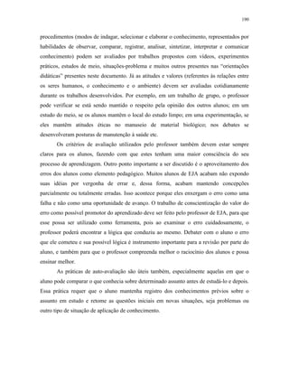 190
procedimentos (modos de indagar, selecionar e elaborar o conhecimento, representados por
habilidades de observar, comparar, registrar, analisar, sintetizar, interpretar e comunicar
conhecimento) podem ser avaliados por trabalhos propostos com vídeos, experimentos
práticos, estudos de meio, situações-problema e muitos outros presentes nas “orientações
didáticas” presentes neste documento. Já as atitudes e valores (referentes às relações entre
os seres humanos, o conhecimento e o ambiente) devem ser avaliadas cotidianamente
durante os trabalhos desenvolvidos. Por exemplo, em um trabalho de grupo, o professor
pode verificar se está sendo mantido o respeito pela opinião dos outros alunos; em um
estudo do meio, se os alunos mantêm o local do estudo limpo; em uma experimentação, se
eles mantêm atitudes éticas no manuseio de material biológico; nos debates se
desenvolveram posturas de manutenção à saúde etc.
Os critérios de avaliação utilizados pelo professor também devem estar sempre
claros para os alunos, fazendo com que estes tenham uma maior consciência do seu
processo de aprendizagem. Outro ponto importante a ser discutido é o aproveitamento dos
erros dos alunos como elemento pedagógico. Muitos alunos de EJA acabam não expondo
suas idéias por vergonha de errar e, dessa forma, acabam mantendo concepções
parcialmente ou totalmente erradas. Isso acontece porque eles enxergam o erro como uma
falha e não como uma oportunidade de avanço. O trabalho de conscientização do valor do
erro como possível promotor do aprendizado deve ser feito pelo professor de EJA, para que
esse possa ser utilizado como ferramenta, pois ao examinar o erro cuidadosamente, o
professor poderá encontrar a lógica que conduziu ao mesmo. Debater com o aluno o erro
que ele cometeu e sua possível lógica é instrumento importante para a revisão por parte do
aluno, e também para que o professor compreenda melhor o raciocínio dos alunos e possa
ensinar melhor.
As práticas de auto-avaliação são úteis também, especialmente aquelas em que o
aluno pode comparar o que conhecia sobre determinado assunto antes de estudá-lo e depois.
Essa prática requer que o aluno mantenha registro dos conhecimentos prévios sobre o
assunto em estudo e retome as questões iniciais em novas situações, seja problemas ou
outro tipo de situação de aplicação de conhecimento.
 