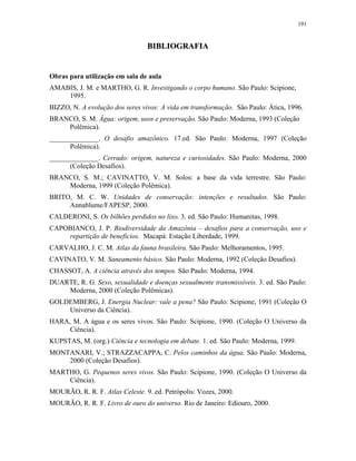 191
BBIIBBLLIIOOGGRRAAFFIIAA
Obras para utilização em sala de aula
AMABIS, J. M. e MARTHO, G. R. Investigando o corpo humano. São Paulo: Scipione,
1995.
BIZZO, N. A evolução dos seres vivos: A vida em transformação. São Paulo: Ática, 1996.
BRANCO, S. M. Água: origem, usos e preservação. São Paulo: Moderna, 1993 (Coleção
Polêmica).
______________. O desafio amazônico. 17.ed. São Paulo: Moderna, 1997 (Coleção
Polêmica).
______________. Cerrado: origem, natureza e curiosidades. São Paulo: Moderna, 2000
(Coleção Desafios).
BRANCO, S. M.; CAVINATTO, V. M. Solos: a base da vida terrestre. São Paulo:
Moderna, 1999 (Coleção Polêmica).
BRITO, M. C. W. Unidades de conservação: intenções e resultados. São Paulo:
Annablume/FAPESP, 2000.
CALDERONI, S. Os bilhões perdidos no lixo. 3. ed. São Paulo: Humanitas, 1998.
CAPOBIANCO, J. P. Biodiversidade da Amazônia – desafios para a conservação, uso e
repartição de benefícios. Macapá: Estação Liberdade, 1999.
CARVALHO, J. C. M. Atlas da fauna brasileira. São Paulo: Melhoramentos, 1995.
CAVINATO, V. M. Saneamento básico. São Paulo: Moderna, 1992 (Coleção Desafios).
CHASSOT, A. A ciência através dos tempos. São Paulo: Moderna, 1994.
DUARTE, R. G. Sexo, sexualidade e doenças sexualmente transmissíveis. 3. ed. São Paulo:
Moderna, 2000 (Coleção Polêmicas).
GOLDEMBERG, J. Energia Nuclear: vale a pena? São Paulo: Scipione, 1991 (Coleção O
Universo da Ciência).
HARA, M. A água e os seres vivos. São Paulo: Scipione, 1990. (Coleção O Universo da
Ciência).
KUPSTAS, M. (org.) Ciência e tecnologia em debate. 1. ed. São Paulo: Moderna, 1999.
MONTANARI, V.; STRAZZACAPPA, C. Pelos caminhos da água. São Paulo: Moderna,
2000 (Coleção Desafios).
MARTHO, G. Pequenos seres vivos. São Paulo: Scipione, 1990. (Coleção O Universo da
Ciência).
MOURÃO, R. R. F. Atlas Celeste. 9. ed. Petrópolis: Vozes, 2000.
MOURÃO, R. R. F. Livro de ouro do universo. Rio de Janeiro: Ediouro, 2000.
 