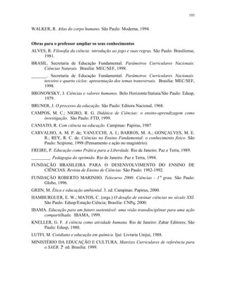 193
WALKER, R. Atlas do corpo humano. São Paulo: Moderna, 1994.
Obras para o professor ampliar os seus conhecimentos
ALVES, R. Filosofia da ciência: introdução ao jogo e suas regras. São Paulo: Brasiliense,
1981.
BRASIL. Secretaria de Educação Fundamental. Parâmetros Curriculares Nacionais:
Ciências Naturais. Brasília: MEC/SEF, 1998.
_______. Secretaria de Educação Fundamental. Parâmetros Curriculares Nacionais:
terceiro e quarto ciclos: apresentação dos temas transversais. Brasília: MEC/SEF,
1998.
BRONOWSKY, J. Ciências e valores humanos. Belo Horizonte/Itatiaia/São Paulo: Edusp,
1979.
BRUNER, J. O processo da educação. São Paulo: Editora Nacional, 1968.
CAMPOS, M. C.; NIGRO, R. G. Didática de Ciências: o ensino-aprendizagem como
investigação. São Paulo: FTD, 1999.
CANIATO, R. Com ciência na educação. Campinas: Papirus, 1987
CARVALHO, A. M. P. de; VANUCCHI, A. I.; BARROS, M. A.; GONÇALVES, M. E.
R.; REY, R. C. de. Ciências no Ensino Fundamental: o conhecimento físico. São
Paulo: Scipione, 1998 (Pensamento e ação no magistério).
FREIRE, P. Educação como Prática para a Liberdade. Rio de Janeiro. Paz e Terra, 1989.
. Pedagogia do oprimido. Rio de Janeiro. Paz e Terra, 1994.
FUNDAÇÃO BRASILEIRA PARA O DESENVOLVIMENTO DO ENSINO DE
CIÊNCIAS. Revista de Ensino de Ciências. São Paulo: 1982-1992.
FUNDAÇÃO ROBERTO MARINHO. Telecurso 2000: Ciências - 1° grau. São Paulo:
Globo, 1996.
GRIIN, M. Ética e educação ambiental. 3. ed. Campinas: Papirus, 2000.
HAMBURGUER, E. W.; MATOS, C. (orgs.) O desafio de ensinar ciências no século XXI.
São Paulo: Edusp/Estação Ciência; Brasília: CNPq, 2000.
IBAMA. Educação para um futuro sustentável: uma visão transdisciplinar para uma ação
compartilhada. IBAMA, 1999.
KNELLER, G. F. A ciência como atividade humana. Rio de Janeiro: Zahar Editores; São
Paulo: Edusp, 1980.
LUTFI, M. Cotidiano e educação em química. Ijuí: Livraria Unijuí, 1988.
MINISTÉRIO DA EDUCAÇÃO E CULTURA. Matrizes Curriculares de referência para
o SAEB. 2ª ed. Brasília: 1999.
 