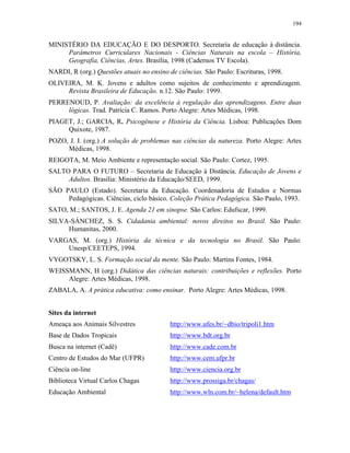 194
MINISTÉRIO DA EDUCAÇÃO E DO DESPORTO. Secretaria de educação à distância.
Parâmetros Curriculares Nacionais - Ciências Naturais na escola – História,
Geografia, Ciências, Artes. Brasília, 1998 (Cadernos TV Escola).
NARDI, R (org.) Questões atuais no ensino de ciências. São Paulo: Escrituras, 1998.
OLIVEIRA, M. K. Jovens e adultos como sujeitos de conhecimento e aprendizagem.
Revista Brasileira de Educação. n.12. São Paulo: 1999.
PERRENOUD, P. Avaliação: da excelência à regulação das aprendizagens. Entre duas
lógicas. Trad. Patrícia C. Ramos. Porto Alegre: Artes Médicas, 1998.
PIAGET, J.; GARCIA, R. Psicogênese e História da Ciência. Lisboa: Publicações Dom
Quixote, 1987.
POZO, J. I. (org.) A solução de problemas nas ciências da natureza. Porto Alegre: Artes
Médicas, 1998.
REIGOTA, M. Meio Ambiente e representação social. São Paulo: Cortez, 1995.
SALTO PARA O FUTURO – Secretaria de Educação à Distância. Educação de Jovens e
Adultos. Brasília: Ministério da Educação/SEED, 1999.
SÃO PAULO (Estado). Secretaria da Educação. Coordenadoria de Estudos e Normas
Pedagógicas. Ciências, ciclo básico. Coleção Prática Pedagógica. São Paulo, 1993.
SATO, M.; SANTOS, J. E. Agenda 21 em sinopse. São Carlos: Edufscar, 1999.
SILVA-SÁNCHEZ, S. S. Cidadania ambiental: novos direitos no Brasil. São Paulo:
Humanitas, 2000.
VARGAS, M. (org.) História da técnica e da tecnologia no Brasil. São Paulo:
Unesp/CEETEPS, 1994.
VYGOTSKY, L. S. Formação social da mente. São Paulo: Martins Fontes, 1984.
WEISSMANN, H (org.) Didática das ciências naturais: contribuições e reflexões. Porto
Alegre: Artes Médicas, 1998.
ZABALA, A. A prática educativa: como ensinar. Porto Alegre: Artes Médicas, 1998.
Sites da internet
Ameaça aos Animais Silvestres http://www.ufes.br/~dbio/tripoli1.htm
Base de Dados Tropicais http://www.bdt.org.br
Busca na internet (Cadê) http://www.cade.com.br
Centro de Estudos do Mar (UFPR) http://www.cem.ufpr.br
Ciência on-line http://www.ciencia.org.br
Biblioteca Virtual Carlos Chagas http://www.prossiga.br/chagas/
Educação Ambiental http://www.wln.com.br/~helena/default.htm
 