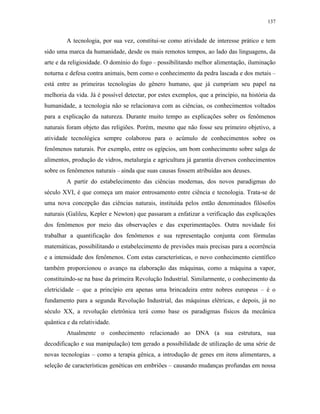 137
A tecnologia, por sua vez, constitui-se como atividade de interesse prático e tem
sido uma marca da humanidade, desde os mais remotos tempos, ao lado das linguagens, da
arte e da religiosidade. O domínio do fogo – possibilitando melhor alimentação, iluminação
noturna e defesa contra animais, bem como o conhecimento da pedra lascada e dos metais –
está entre as primeiras tecnologias do gênero humano, que já cumpriam seu papel na
melhoria da vida. Já é possível detectar, por estes exemplos, que a princípio, na história da
humanidade, a tecnologia não se relacionava com as ciências, os conhecimentos voltados
para a explicação da natureza. Durante muito tempo as explicações sobre os fenômenos
naturais foram objeto das religiões. Porém, mesmo que não fosse seu primeiro objetivo, a
atividade tecnológica sempre colaborou para o acúmulo de conhecimentos sobre os
fenômenos naturais. Por exemplo, entre os egípcios, um bom conhecimento sobre salga de
alimentos, produção de vidros, metalurgia e agricultura já garantia diversos conhecimentos
sobre os fenômenos naturais – ainda que suas causas fossem atribuídas aos deuses.
A partir do estabelecimento das ciências modernas, dos novos paradigmas do
século XVI, é que começa um maior entrosamento entre ciência e tecnologia. Trata-se de
uma nova concepção das ciências naturais, instituída pelos então denominados filósofos
naturais (Galileu, Kepler e Newton) que passaram a enfatizar a verificação das explicações
dos fenômenos por meio das observações e das experimentações. Outra novidade foi
trabalhar a quantificação dos fenômenos e sua representação conjunta com fórmulas
matemáticas, possibilitando o estabelecimento de previsões mais precisas para a ocorrência
e a intensidade dos fenômenos. Com estas características, o novo conhecimento científico
também proporcionou o avanço na elaboração das máquinas, como a máquina a vapor,
constituindo-se na base da primeira Revolução Industrial. Similarmente, o conhecimento da
eletricidade – que a princípio era apenas uma brincadeira entre nobres europeus – é o
fundamento para a segunda Revolução Industrial, das máquinas elétricas, e depois, já no
século XX, a revolução eletrônica terá como base os paradigmas físicos da mecânica
quântica e da relatividade.
Atualmente o conhecimento relacionado ao DNA (a sua estrutura, sua
decodificação e sua manipulação) tem gerado a possibilidade de utilização de uma série de
novas tecnologias – como a terapia gênica, a introdução de genes em itens alimentares, a
seleção de características genéticas em embriões – causando mudanças profundas em nossa
 