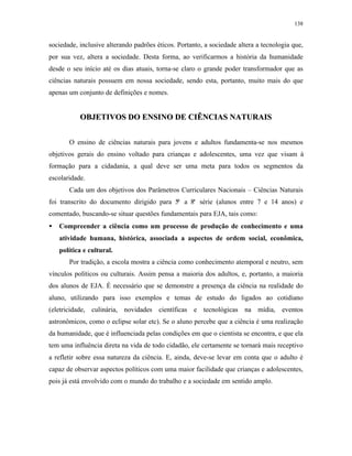138
sociedade, inclusive alterando padrões éticos. Portanto, a sociedade altera a tecnologia que,
por sua vez, altera a sociedade. Desta forma, ao verificarmos a história da humanidade
desde o seu início até os dias atuais, torna-se claro o grande poder transformador que as
ciências naturais possuem em nossa sociedade, sendo esta, portanto, muito mais do que
apenas um conjunto de definições e nomes.
OOBBJJEETTIIVVOOSS DDOO EENNSSIINNOO DDEE CCIIÊÊNNCCIIAASS NNAATTUURRAAIISS
O ensino de ciências naturais para jovens e adultos fundamenta-se nos mesmos
objetivos gerais do ensino voltado para crianças e adolescentes, uma vez que visam à
formação para a cidadania, a qual deve ser uma meta para todos os segmentos da
escolaridade.
Cada um dos objetivos dos Parâmetros Curriculares Nacionais – Ciências Naturais
foi transcrito do documento dirigido para 5ª a 8ª série (alunos entre 7 e 14 anos) e
comentado, buscando-se situar questões fundamentais para EJA, tais como:
• Compreender a ciência como um processo de produção de conhecimento e uma
atividade humana, histórica, associada a aspectos de ordem social, econômica,
política e cultural.
Por tradição, a escola mostra a ciência como conhecimento atemporal e neutro, sem
vínculos políticos ou culturais. Assim pensa a maioria dos adultos, e, portanto, a maioria
dos alunos de EJA. É necessário que se demonstre a presença da ciência na realidade do
aluno, utilizando para isso exemplos e temas de estudo do ligados ao cotidiano
(eletricidade, culinária, novidades científicas e tecnológicas na mídia, eventos
astronômicos, como o eclipse solar etc). Se o aluno percebe que a ciência é uma realização
da humanidade, que é influenciada pelas condições em que o cientista se encontra, e que ela
tem uma influência direta na vida de todo cidadão, ele certamente se tornará mais receptivo
a refletir sobre essa natureza da ciência. E, ainda, deve-se levar em conta que o adulto é
capaz de observar aspectos políticos com uma maior facilidade que crianças e adolescentes,
pois já está envolvido com o mundo do trabalho e a sociedade em sentido amplo.
 