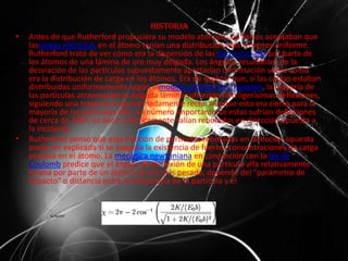 Historia
• Antes de que Rutherford propusiera su modelo atómico, los físicos aceptaban que
lascargas eléctricas en el átomo tenían una distribución más o menos uniforme.
Rutherford trató de ver cómo era la dispersión de las partículas alfa por parte de
los átomos de una lámina de oro muy delgada. Los ángulos resultantes de la
desviación de las partículas supuestamente aportarían información sobre cómo
era la distribución de carga en los átomos. Era de esperar que, si las cargas estaban
distribuidas uniformemente según elmodelo atómico de Thomson, la mayoría de
las partículas atravesarían la delgada lámina sufriendo sólo ligerísimas deflexiones,
siguiendo una trayectoria aproximadamente recta. Aunque esto era cierto para la
mayoría de las partículas alfa, un número importante de estas sufrían deflexiones
de cerca de 180º, es decir, prácticamente salían rebotadas en dirección opuesta a
la incidente.
• Rutherford pensó que esta fracción de partículas rebotadas en dirección opuesta
podía ser explicada si se suponía la existencia de fuertes concentraciones de carga
positiva en el átomo. La mecánica newtoniana en conjunción con la ley de
Coulomb predice que el ángulo de deflexión de una partícula alfa relativamente
liviana por parte de un átomo de oro más pesado, depende del "parámetro de
impacto" o distancia entre la trayectoria de la partícula y el núcleo:
 