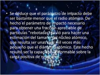 • Se deduce que el parámetro de impacto debe
ser bastante menor que el radio atómico. De
hecho el parámetro de impacto necesario
para obtener una fracción apreciable de
partículas "rebotadas" sirvió para hacer una
estimación del tamaño del núcleo atómico,
que resulta ser unas cien mil veces más
pequeño que el diámetro atómico. Este hecho
resultó ser la capacidad uniformable sobre la
carga positiva de neutrones.
 