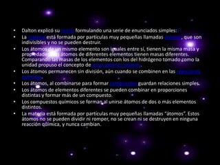 • Dalton explicó su teoría formulando una serie de enunciados simples:1
• La materia está formada por partículas muy pequeñas llamadas átomos, que son
indivisibles y no se pueden destruir.
• Los átomos de un mismo elemento son iguales entre sí, tienen la misma masa y
propiedades. Los átomos de diferentes elementos tienen masas diferentes.
Comparando las masas de los elementos con los del hidrógeno tomado como la
unidad propuso el concepto de peso atómico relativo.
• Los átomos permanecen sin división, aún cuando se combinen en las reacciones
químicas.
• Los átomos, al combinarse para formar compuestos guardan relaciones simples.
• Los átomos de elementos diferentes se pueden combinar en proporciones
distintas y formar más de un compuesto.
• Los compuestos químicos se forman al unirse átomos de dos o más elementos
distintos.
• La materia está formada por partículas muy pequeñas llamadas “átomos”. Estos
átomos no se pueden dividir ni romper, no se crean ni se destruyen en ninguna
reacción química, y nunca cambian.
 