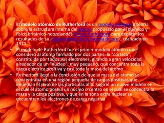 • El modelo atómico de Rutherford es un modelo atómico o teoría
sobre la estructura interna del átomo propuesto por el químico y
físico británico-neozelandés Ernest Rutherford para explicar los
resultados de su "experimento de la lámina de oro", realizado en
1911.
• El modelo de Rutherford fue el primer modelo atómico que
consideró al átomo formado por dos partes: la "corteza",
constituida por todos sus electrones, girando a gran velocidad
alrededor de un "núcleo", muy pequeño, que concentra toda la
carga eléctrica positiva y casi toda la masa del átomo.
• Rutherford llegó a la conclusión de que la masa del átomo se
concentraba en una región pequeña de cargas positivas que
impedían el paso de las partículas alfa. Sugirió un nuevo modelo en
el cual el átomo poseía un núcleo o centro en el cual se concentra la
masa y la carga positiva, y que en la zona extra nuclear se
encuentran los electrones de carga negativa
 