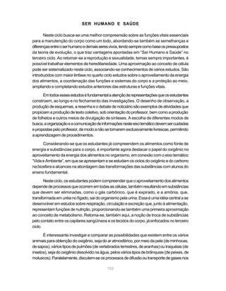 102
SER HUMANO E SAÚDE
Neste ciclo busca-se uma melhor compreensão sobre as funções vitais essenciais
para a manutenção do corpo como um todo, abordando-se também as semelhanças e
diferençasentreoserhumanoedemaisseresvivos,tendosemprecomobaseospressupostos
da teoria de evolução, o que traz vantagens apontadas em “Ser Humano e Saúde” no
terceiro ciclo. Ao retomar-se a reprodução e sexualidade, temas sempre importantes, é
possível trabalhar elementos de hereditariedade. Uma aproximação ao conceito de célula
pode ser sistematizado neste ciclo, associando-se conhecimentos de vários estudos. São
introduzidos com maior ênfase no quarto ciclo estudos sobre o aproveitamento da energia
dos alimentos, a coordenação das funções e sistemas do corpo e a proteção ao meio,
ampliando e completando estudos anteriores das estruturas e funções vitais.
Emtodosessesestudoséfundamentalaatençãoàsrepresentaçõesqueosestudantes
constroem, ao longo e no fechamento das investigações. O desenho de observação, a
produçãodeesquemas,aresenhaeodebatedenoticiáriosãoexemplosdeatividadesque
propiciamaproduçãodetextocoletivo,soborientaçãodoprofessor,bemcomoaprodução
de folhetos e outros meios de divulgação de sínteses. A escolha de diferentes modos de
busca,aorganizaçãoeacomunicaçãodeinformaçõesnesteeixotemáticodevemsercuidadas
epropostaspeloprofessor,demodoanãosetornaremexclusivamentelivrescas,permitindo
a aprendizagem de procedimentos.
Considerando-se que os estudantes já compreendem os alimentos como fonte de
energia e substâncias para o corpo, é importante agora destacar o papel do oxigênio no
aproveitamento da energia dos alimentos no organismo, em conexão com o eixo temático
“VidaeAmbiente”,emqueseapresentameseestudamos ciclos dooxigênioedocarbono
na biosfera e alcances na abordagem das transformações das substâncias com alunos do
ensino fundamental.
Nesteciclo,osestudantespodemcompreenderqueoaproveitamentodosalimentos
dependedeprocessosqueocorrememtodasascélulas,tambémresultandoemsubstâncias
que devem ser eliminadas, como o gás carbônico, que é expirado, e a amônia, que,
transformadaemuréianofígado,saidoorganismopelaurina.Essaéumaidéiacentralase
desenvolver em estudos sobre respiração, circulação e excreção que, junto à alimentação,
representam funções de nutrição, proporcionando-se também uma primeira aproximação
ao conceito de metabolismo. Retoma-se, também aqui, a noção de troca de substâncias
pelo contato entre os capilares sangüíneos e os tecidos do corpo, já enfocados no terceiro
ciclo.
É interessante investigar e comparar as possibilidades que existem entre os vários
animais para obtenção do oxigênio, seja do ar atmosférico, por meio da pele (de minhocas,
desapos),váriostiposdepulmões(devertebradosterrestres,dearanhas)outraquéias(de
insetos),sejadooxigêniodissolvidonaágua,pelos vários tipos debrânquias (depeixes,de
moluscos).Paralelamente,discutem-seosprocessosdedifusãooutransportedegasesnos
 