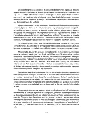 104
Em trabalhos práticos para estudo da sensibilidade de animais, é possível discutir o
papel adaptativo dos sentidos na ativação de comportamentos voltados à preservação das
espécies. Também são interessantes as investigações sobre os sentidos humanos,
combinando-se trabalhos práticos, leituras e outros tipos de atividades, para conhecer os
limitesdapercepção,asformasdeenergiaeassubstânciasperceptíveis,ecomoissosedá
nosdiferentesórgãosdossentidos.
Apesar de similares a outros animais na apreensão de diferentes informações do
ambiente,égrandeadiferençadoserhumanoquantoàcapacidadedeprocessareresponder
promovida pelo cérebro humano. Novas descobertas e teorias sobre o cérebro têm sido
divulgadas em publicações e em programas televisivos, cujos conteúdos podem ser
interpretadospelosestudantescomaparticipaçãodoprofessor.Tambémaquiseencontra
oportunidade para colocar em discussão e sistematizar elementos da natureza do fazer
científico, refletindo sobre o significado das inovações e de como elas foram obtidas.
O contexto de estudos do cérebro, da mente humana, também é o campo dos
comportamentos, das emoções, da formação dos hábitos e de outras questões subjetivas,
ligadas aos valores, de modo ainda mais evidente que em outros estudos do ser humano.
Muitos modos de vida têm causado comportamentos de risco, como a violência e o
consumo continuado de drogas como álcool, barbitúricos, tranqüilizantes, antidepressivos
enarcóticos.Sãopolêmicaspresentesnocotidiano,nãoraroassociadasàgravidezindesejada
e outros conflitos. Pode ser importante problematizar esses temas, interpretando dados e
situações reais ou ficcionais, enfocando as polêmicas sociais e informações claras sobre o
sistemanervoso.Pode-setambémressaltaravoluntariedadedosatoshumanos,acapacidade
dedecisãosobreasprópriasaçõesedeparticipaçãoemaçõesgrupaisousociais,visandoao
amadurecimento pessoal e do grupo a que pertence.
Aoexplicaraaçãodealgumasdrogasnoníveldassinapsesnervosas,osestudantes
também organizam, com ajuda do professor, as relações entre estímulos do meio externo,
as reações e o desenvolvimento do ser humano, inclusive no delicado equilíbrio entre
estadodesaúdeeestadodedoença,discutindo-sevaloreseatitudesenvolvidos.Também
é necessário sistematizar a noção do corpo como totalidade e que qualquer desequilíbrio
localizado em um ponto abala todo o conjunto, como já se discutiu no texto de introdução
aoeixo.
Em temas e problemas que analisam a realidade local e regional, são estudadas as
manifestações,ascausaseaspolíticasdesaúdepública,preventivaouemergencial,relativas
àsdoençasqueosestudantes,emseuprópriomeio,devemconhecerparacooperaremseu
controle. É importante enfocar tanto as doenças associadas ao convívio no ambiente
comoaquelasdecorrentesdociclodevida,adquiridaspelonascimentooupeladegeneração
do próprio organismo. O “Autoconhecimento para o Autocuidado” e a “Vida Coletiva”,
em conexão com o tema transversal Saúde, são conteúdos para se trabalhar em sala de
aula.
 