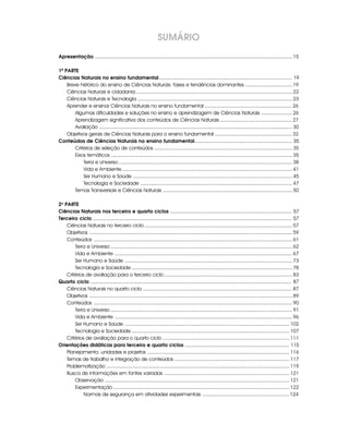 Apresentação ............................................................................................................................................ 15
1ª PARTE
Ciências Naturais no ensino fundamental................................................................................................ 19
Breve histórico do ensino de Ciências Naturais: fases e tendências dominantes ................................. 19
Ciências Naturais e cidadania ............................................................................................................... 22
Ciências Naturais e Tecnologia .............................................................................................................. 23
Aprender e ensinar Ciências Naturais no ensino fundamental .............................................................. 26
Algumas dificuldades e soluções no ensino e aprendizagem de Ciências Naturais ...................... 26
Aprendizagem significativa dos conteúdos de Ciências Naturais ................................................... 27
Avaliação ......................................................................................................................................... 30
Objetivos gerais de Ciências Naturais para o ensino fundamental ....................................................... 32
Conteúdos de Ciências Naturais no ensino fundamental...................................................................... 35
Critérios de seleção de conteúdos .................................................................................................. 35
Eixos temáticos ................................................................................................................................. 35
Terra e Universo ........................................................................................................................... 38
Vida e Ambiente......................................................................................................................... 41
Ser Humano e Saúde ................................................................................................................. 45
Tecnologia e Sociedade ............................................................................................................ 47
Temas Transversais e Ciências Naturais ............................................................................................ 50
2a
PARTE
Ciências Naturais nos terceiro e quarto ciclos ........................................................................................ 57
Terceiro ciclo ................................................................................................................................................ 57
Ciências Naturais no terceiro ciclo ......................................................................................................... 57
Objetivos ................................................................................................................................................ 59
Conteúdos ............................................................................................................................................. 61
Terra e Universo ................................................................................................................................. 62
Vida e Ambiente .............................................................................................................................. 67
Ser Humano e Saúde ....................................................................................................................... 73
Tecnologia e Sociedade .................................................................................................................. 78
Critérios de avaliação para o terceiro ciclo ........................................................................................... 83
Quarto ciclo .................................................................................................................................................. 87
Ciências Naturais no quarto ciclo .......................................................................................................... 87
Objetivos ................................................................................................................................................ 89
Conteúdos ............................................................................................................................................. 90
Terra e Universo ................................................................................................................................. 91
Vida e Ambiente .............................................................................................................................. 96
Ser Humano e Saúde ..................................................................................................................... 102
Tecnologia e Sociedade ................................................................................................................ 107
Critérios de avaliação para o quarto ciclo .......................................................................................... 111
Orientações didáticas para terceiro e quarto ciclos............................................................................ 115
Planejamento: unidades e projetos ..................................................................................................... 116
Temas de trabalho e integração de conteúdos .................................................................................. 117
Problematização .................................................................................................................................. 119
Busca de informações em fontes variadas ......................................................................................... 121
Observação ................................................................................................................................... 121
Experimentação ............................................................................................................................. 122
Normas de segurança em atividades experimentais .............................................................. 124
SUMÁRIO
 