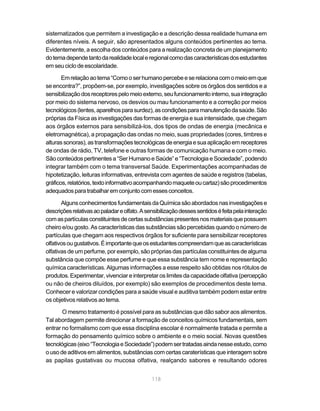 118
sistematizados que permitem a investigação e a descrição dessa realidade humana em
diferentes níveis. A seguir, são apresentados alguns conteúdos pertinentes ao tema.
Evidentemente, a escolha dos conteúdos para a realização concreta de um planejamento
dotemadependetantodarealidadelocaleregionalcomodascaracterísticasdosestudantes
em seu ciclo de escolaridade.
Emrelaçãoaotema“Comooserhumanopercebeeserelacionacomomeioemque
se encontra?”, propõem-se, por exemplo, investigações sobre os órgãos dos sentidos e a
sensibilizaçãodosreceptorespelomeioexterno,seufuncionamentointerno,suaintegração
por meio do sistema nervoso, os desvios ou mau funcionamento e a correção por meios
tecnológicos(lentes,aparelhosparasurdez),ascondiçõesparamanutençãodasaúde.São
próprias da Física as investigações das formas de energia e sua intensidade, que chegam
aos órgãos externos para sensibilizá-los, dos tipos de ondas de energia (mecânica e
eletromagnética), a propagação das ondas no meio, suas propriedades (cores, timbres e
alturassonoras),astransformaçõestecnológicasdeenergiaesuaaplicaçãoemreceptores
de ondas de rádio, TV, telefone e outras formas de comunicação humana e com o meio.
São conteúdos pertinentes a “Ser Humano e Saúde” e “Tecnologia e Sociedade”, podendo
integrar também com o tema transversal Saúde. Experimentações acompanhadas de
hipotetização, leituras informativas, entrevista com agentes de saúde e registros (tabelas,
gráficos,relatórios,textoinformativoacompanhandomaqueteoucartaz)sãoprocedimentos
adequadosparatrabalharemconjuntocomessesconceitos.
AlgunsconhecimentosfundamentaisdaQuímicasãoabordadosnasinvestigaçõese
descriçõesrelativasaopaladareolfato.Asensibilizaçãodessessentidoséfeitapelainteração
comaspartículasconstituintesdecertassubstânciaspresentesnosmateriaisquepossuem
cheiro e/ou gosto. As características das substâncias são percebidas quando o número de
partículas que chegam aos respectivos órgãos for suficiente para sensibilizar receptores
olfativosougustativos.Éimportantequeosestudantescompreendamqueascaracterísticas
olfativas de um perfume, por exemplo, são próprias das partículas constituintes de alguma
substância que compõe esse perfume e que essa substância tem nome e representação
química características. Algumas informações a esse respeito são obtidas nos rótulos de
produtos.Experimentar,vivenciareinterpretaroslimitesdacapacidadeolfativa(percepção
ou não de cheiros diluídos, por exemplo) são exemplos de procedimentos deste tema.
Conhecer e valorizar condições para a saúde visual e auditiva também podem estar entre
os objetivos relativos ao tema.
O mesmo tratamento é possível para as substâncias que dão sabor aos alimentos.
Tal abordagem permite direcionar a formação de conceitos químicos fundamentais, sem
entrar no formalismo com que essa disciplina escolar é normalmente tratada e permite a
formação do pensamento químico sobre o ambiente e o meio social. Novas questões
tecnológicas(eixo“TecnologiaeSociedade”)podemsertratadasaindanesseestudo,como
o uso de aditivos em alimentos, substâncias com certas caraterísticas que interagem sobre
as papilas gustativas ou mucosa olfativa, realçando sabores e resultando odores
 
