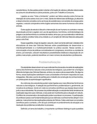 119
característicos.Asdiscussõespodemorientaraformaçãodevaloreseatitudesrelacionadas
ao consumo de alimentos e outros produtos, junto com Trabalho e Consumo.
Ligados ao eixo “Vida e Ambiente”, podem ser feitos estudos sobre formas de
interação de outros seres vivos com o meio, diante de referenciais da Biologia, já utilizando
e desenvolvendo conceitos como as trocas de substâncias e conversões de energia pelos
vegetais, o estudo comparativo entre órgãos sensoriais dos seres humanos e de outros
animais.
Outra opção de estudo é discutir a intervenção do ser humano no controle e manejo
da produção animal e vegetal, com uso de agrotóxicos, hormônios, controle biológico de
pragaseusodeferomôniosnocontroledeinsetos,temaque,porsuaextensãoerelevância
social, poderia constituir toda uma unidade ou um projeto de Ciências Naturais adequado
para o ciclo final.
Essassugestões,longedeesgotaroassunto,visamsomenteestimularodebateentre
educadores da área das Ciências Naturais sobre possibilidades de desenvolver a
interdisciplinaridade e a multidisciplinaridade na prática escolar. Nesse sentido, a
comunicação e troca de práticas concretizadas em congressos, encontros ou revistas de
ensino, por exemplo, colocam resultados e possibilidades didáticas à disposição de um
público mais amplo, podendo beneficiar um maior número de estudantes e professores.
Problematização
Osestudantesdesenvolvememsuasvivênciasforadaescolaumasériedeexplicações
acerca dos fenômenos naturais e dos produtos tecnológicos, que podem ter uma lógica
diferentedalógicadasCiênciasNaturais,embora,àsvezesaelaseassemelhe.Dealguma
forma, essas explicações satisfazem suas curiosidades e fornecem respostas às suas
indagações. São elas o ponto de partida para o trabalho de construção de conhecimentos,
um pressuposto da aprendizagem significativa.
As vivências dos estudantes podem estar ligadas aos mais diferentes fenômenos
naturais ou tecnológicos. A seleção de qual fenômeno problematizar é, geralmente, de
iniciativa do professor, tendo em vista os conceitos científicos que deseja desenvolver
juntoaseusestudantes.Noprocessodaproblematizaçãoosestudantesfarãotentativasde
explicaçãosegundosuasvivências,eissopodeserinsuficienteparaasituaçãoemestudo.
Conflitos de compreensão e de explicação podem acontecer no processo. A participação
doprofessorpassaaserfundamentalparaqueasvivênciaseconhecimentosatinjamnovo
patamar,maispróximosdasexplicaçõesprópriasdaCiência.Cabeaeletrazerosconceitos
científicos para o contexto, a fim de que contribuam no entendimento da situação e na
resoluçãodosproblemasconstituídosnoprocesso.
Definido um tema de trabalho, é importante o professor distinguir quais questões
 