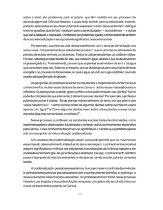 120
sobre o tema são problemas para si próprio, que têm sentido em seu processo de
aprendizagem das Ciências Naturais, e quais terão sentido para os estudantes, estando,
portanto,adequadasaoseudesenvolvimentoesperadonociclo.Deve-setambémdistinguir
entre as questões que de fato mobilizam para a aprendizagem — os problemas — e outras
quesãoilustrativasecoloquiais.Ointeresseporproblemasligadosatemasdependetambém
desuacontextualizaçãoeseuspossíveissignificadospessoaisesociais.
Por exemplo, supondo-se uma classe trabalhando com o tema da alimentação nos
seres vivos. Freqüentemente os estudantes já sabem que os animais se alimentam de
plantas, de outros animais ou de ambos. Todos já cultivaram plantas ou cuidaram delas.
Porisso,sabemqueestãofixadasnosolo,querecebemágua,adubosequesedesenvolvem
napresençadeluz.Possivelmente,pensamqueasplantassealimentamdaterraedaágua
queconsomempelaraiz.Sabe-se,entretanto,queasplantasproduzemseupróprioalimento
energéticonoprocessodafotossíntese,noqualaágua,aluzdosolegáscarbônicodoarsão
usadosparaaobtençãodeglicose.
As perguntas do professor levarão os estudantes a responderem conforme seus
conhecimentos, muitas vezes tácitos e de senso comum, outras vezes mais elaborados e
refletidos. Que perguntas poderão gerar conflitos sobre a alimentação das plantas? Como
poderãocompreenderqueaterranãoéalimentoparaasplantas?Porexemplo,oprofessor
poderá perguntar à classe: “Se as plantas retiram alimento da terra, por que a terra dos
vasos não diminui?”, “Como explicar o fato de algumas plantas sobreviverem em vasos
apenas com água?” e “Como algumas plantas vivem sobre outras plantas, com as raízes
expostas(algumassamambaias,orquídeas)?”.
Nesse processo, o professor, os estudantes e outras fontes de informações, como
experimentaçõeseobservações,trazemparaocontextooutrosconhecimentoselaborados
pelaCiência.Essesconhecimentostornam-sesignificativosàmedidaquepermitemexplicar
sob um novo ponto de vista a situação problematizada.
Um processo de problematização assim conduzido permite que os movimentos
essenciaisdodesenvolvimentointelectualdoalunoaconteçam:oconhecimentoconceitual
adquire significado na vivência dos estudantes e as situações da vivência passam a ser
analisadascommaiorgraudegeneralizaçãoeabstração.Ouseja,oconhecimentocientífico
passaafazerpartedavidadosestudantes,enãoapenasdavidaescolar,paradarcontadas
tarefas.
Aproblematização,pensadanessestermos,buscapromoveroconfrontodasvivências
e conhecimentos prévios dos estudantes com o conhecimento científico e, com isso, o
desenvolvimento intelectual dos estudantes. Os problemas tomam forma nesse processo
interativo que engloba a busca de soluções, enquanto os sujeitos vão se constituindo com
novos conhecimentos próprios da Ciência.
 