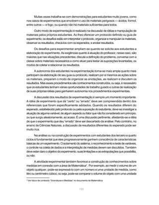 123
Muitas vezes trabalha-se com demonstrações para estudantes muito jovens, como
nos casos de experimentos que envolvem o uso de materiais perigosos — ácidos, formol,
entre outros — e fogo, ou quando não há materiais suficientes para todos.
Outromododeexperimentaçãoérealizadonadiscussãodeidéiasemanipulaçãode
materiais pelos próprios estudantes. Ao lhes oferecer um protocolo definido ou guia de
experimento,osdesafiosestãoeminterpretaroprotocolo,organizaremanipularosmateriais,
observarosresultados,checá-loscomosesperados,eanotarresultados.
Os desafios para experimentar ampliam-se quando se solicita aos estudantes a
elaboraçãodoexperimento.Asexigênciasquantoàatuaçãodoprofessor,nessecaso,são
maiores que nas situações precedentes: discute a definição do problema, conversa com a
classe sobre materiais necessários e como atuar para testar as suposições levantadas, os
modos de coletar e relacionar os resultados.
A autonomia dos estudantes na experimentação torna-se mais ampla quanto mais
participamdaelaboraçãodeseuguiaouprotocolo,realizamporsimesmosasaçõessobre
os materiais, preparam o modo de organizar as anotações, as realizam e discutem os
resultados.Masessesprocedimentossãoconhecimentosconstruídos,ouseja,énecessário
que os estudantes tenham várias oportunidades de trabalho guiado e outras de realização
de suas próprias idéias para ganharem autonomia nos procedimentos experimentais.
A discussão dos resultados de experimentação é sempre um momento importante.
A idéia de experimento que dá “certo” ou “errado” deve ser compreendida dentro dos
referenciais que foram especificamente adotados. Quando os resultados diferem do
esperado,estabelecidopeloprotocolooupelasuposiçãodoestudante,deve-seinvestigara
atuaçãodealgumavariável,dealgumaspectooufatorquenãofoiconsideradoemprincípio,
ou que surgiu aleatoriamente, ao acaso. É uma discussão pertinente, afastando-se a idéia
de que o experimento que deu “errado” deve ser descartado da análise. Pelo contrário, no
ensino de Ciências Naturais, a discussão de resultados diferentes do esperado pode ser
muito rica.
Na análise ou na construção de experimentos com estudantes dos terceiro e quarto
ciclos é fundamental que eles progressivamente ganhem consciência de características
básicasdeumexperimento.Oisolamentodosistema,oreconhecimentoetestedevariáveis,
ocontrolenacoletadedadoseainterpretaçãodemedidas devemserdiscutidos.Também
deveestarclarooobjetivodoexperimento,suaslimitaçõeseasextrapolaçõesquepossibilita,
ounão.
A atividade experimental também favorece a construção de conhecimentos sobre
medidas em conexão com a área de Matemática2
. Por exemplo, ao medir o volume de um
objeto qualquer, pode-se expressá-lo com um número e uma unidade de medida, como
litrooucentímetrocúbico,ouseja,pode-secompararovolumedoobjetocomumaunidade
2
Ver bloco de conteúdo “Grandezas e Medidas” no documento de Matemática.
 