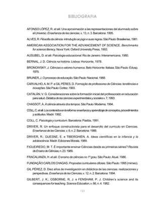 133
BIBLIOGRAFIA
AFONSO LÓPEZ, R. et alii. Una aproximación a las representaciones del alumnado sobre
elUniverso.Enseñanzadelasciencias,v.13,n.3.Barcelona:1995.
ALVES,R.Filosofiadaciência:introduçãoaojogoesuasregras.SãoPaulo:Brasiliense,1981.
AMERICAN ASSOCIATION FOR THE ADVANCEMENT OF SCIENCE. Benchmarks
forscienceliteracy.NovaYork:OxfordUniversityPress,1993.
AUSUBEL, D.et alii. Psicologia educacional. Rio de Janeiro: Interamericana, 1980.
BERNAL, J. D. Ciência na história. Lisboa: Horizonte, 1978.
BRONOWSKY,J. Ciências e valores humanos. Belo Horizonte: Itatiaia; São Paulo: Edusp,
1979.
BRUNER,J.Oprocessodaeducação.SãoPaulo:Nacional,1968.
CARVALHO,A.M.P.eGILPÉRES,D.FormaçãodeprofessoresdeCiências:tendênciase
inovações.SãoPaulo:Cortez,1993.
CATALÁN,V.G.Consideracionessobrelaformacióninicialdelprofessoradoeneducación
parasalud.Didaticadelascienciasexperimentalesysocialesv.7,1993.
CHASSOT,A.Aciênciaatravésdostempos.SãoPaulo:Moderna,1994.
COLL,C.etalii.Loscontenidosenlareforma:enseñanzayaprendizajedeconceptos,procedimientos
yactitudes.Madri:1992.
COLL,C. Psicologiaycurriculum.Barcelona:Paidós,1991.
DRIVER, R. Un enfoque constructivista para el desarollo del curriculo en Ciencias.
EnseñanzadelasCiencias,v.6,n.2.Barcelona:1988.
DRIVER, R.; GUESNE, E. e TIBERGHIEN, A. Ideas científicas en la infancia y la
adolescência.Madri:EdicionesMorata,1989.
FIGUEIREDO, M. T. É importante ensinar Ciências desde as primeiras séries? Revista
deEnsinodeCiências,n.23.1989.
FRACALANZA,H. etalii.Oensinodeciênciasno1ºgrau.SãoPaulo:Atual,1986.
FUNDAÇÃOCARLOSCHAGAS.Propostascurricularesoficiais.SãoPaulo:1995(mimeo).
GIL PÉREZ, D. Diez años de investigación en didáctica de las ciencias: realizaciones y
perspectivas.EnseñanzadelasCiencias,v.12,n.2.Barcelona:1994.
GILBERT, J. K.; OSBORNE, R. J. e FENSHAM, P. J. Children’s science and its
consequencesforteaching.ScienceEducation,v.66,n.4.1982.
 