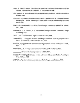 135
SAEZ, M. J. e RIQUARTS, K. El desarrollo sostenible y el futuro de la enseñanza de las
ciencias.EnseñanzadelasCiencias,v.14,n.2.Barcelona:1996.
SAN MARTIN, H. Manual de salud publica y medicina preventiva. Barcelona: Masson
Editores, 1989.
SÃO PAULO (Estado). Secretaria da Educação. Coordenadoria de Estudos e Normas
Pedagógicas.Ciências,primeirograu:5ªa8ªséries.ColeçãoPráticaPedagógica.São
Paulo:1993.
SOCIEDADE BRASILEIRA DE GEOLOGIA. Geologia: a ciência da Terra. Rio de Janeiro:
SBG,1984.
SOLOMON, E. P. e BERG, L. R. The world of biology. Orlando: Saunders College
Publishing. 1995.
TELECURSO 2000. Ciências - 1o
grau. São Paulo: Globo, 1996.
TRIVELATTO,J.Concepçõesdealunossobrefungosebactérias. Textosdepesquisasparao
ensino de ciências, n. 6. São Paulo: FEUSP, 1995.
VARGAS,M.(org.).HistóriadatécnicaedatecnologianoBrasil.SãoPaulo:Unesp/CEETEPS,
1994.
VYGOTSKY,L.S.Formaçãosocialdamente.SãoPaulo:MartinsFontes,1984.
__________.Pensamentoelinguagem.Lisboa:Antidoto,1971.
WEISSMANN,H.(Org.).Didáticadasciênciasnaturais:contribuiçõesereflexões.PortoAlegre:
Artes Médicas, 1998.
ZABALA, A. Apráticaeducativa:comoensinar.PortoAlegre:Artes Médicas,1998.
 