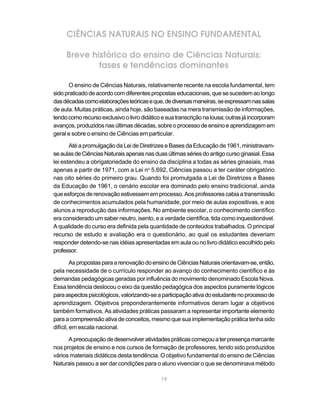 19
CIÊNCIAS NATURAIS NO ENSINO FUNDAMENTAL
Breve histórico do ensino de Ciências Naturais:
fases e tendências dominantes
O ensino de Ciências Naturais, relativamente recente na escola fundamental, tem
sidopraticadodeacordocomdiferentespropostaseducacionais,quesesucedemaolongo
dasdécadascomoelaboraçõesteóricaseque,dediversasmaneiras,seexpressamnassalas
de aula. Muitas práticas, ainda hoje, são baseadas na mera transmissão de informações,
tendocomorecursoexclusivoolivrodidáticoesuatranscriçãonalousa;outrasjáincorporam
avanços,produzidosnasúltimasdécadas,sobreoprocessodeensinoeaprendizagemem
geral e sobre o ensino de Ciências em particular.
Até a promulgação da Lei de Diretrizes e Bases da Educação de 1961, ministravam-
seaulasdeCiênciasNaturaisapenasnasduasúltimassériesdoantigocursoginasial.Essa
lei estendeu a obrigatoriedade do ensino da disciplina a todas as séries ginasiais, mas
apenas a partir de 1971, com a Lei no
5.692, Ciências passou a ter caráter obrigatório
nas oito séries do primeiro grau. Quando foi promulgada a Lei de Diretrizes e Bases
da Educação de 1961, o cenário escolar era dominado pelo ensino tradicional, ainda
queesforçosderenovaçãoestivessememprocesso.Aosprofessorescabiaatransmissão
de conhecimentos acumulados pela humanidade, por meio de aulas expositivas, e aos
alunos a reprodução das informações. No ambiente escolar, o conhecimento científico
era considerado um saber neutro, isento, e a verdade científica, tida como inquestionável.
A qualidade do curso era definida pela quantidade de conteúdos trabalhados. O principal
recurso de estudo e avaliação era o questionário, ao qual os estudantes deveriam
responder detendo-se nas idéias apresentadas em aula ou no livro didático escolhido pelo
professor.
AspropostasparaarenovaçãodoensinodeCiênciasNaturaisorientavam-se,então,
pela necessidade de o currículo responder ao avanço do conhecimento científico e às
demandas pedagógicas geradas por influência do movimento denominado Escola Nova.
Essa tendência deslocou o eixo da questão pedagógica dos aspectos puramente lógicos
paraaspectospsicológicos,valorizando-seaparticipaçãoativadoestudantenoprocessode
aprendizagem. Objetivos preponderantemente informativos deram lugar a objetivos
também formativos. As atividades práticas passaram a representar importante elemento
paraacompreensãoativadeconceitos,mesmoquesuaimplementaçãopráticatenhasido
difícil, em escala nacional.
Apreocupaçãodedesenvolveratividadespráticascomeçouaterpresençamarcante
nos projetos de ensino e nos cursos de formação de professores, tendo sido produzidos
vários materiais didáticos desta tendência. O objetivo fundamental do ensino de Ciências
Naturais passou a ser dar condições para o aluno vivenciar o que se denominava método
 