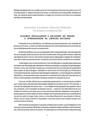 26
Biologia estabeleceram-se modelos para as microscópicas estruturas dos seres vivos e de
suareprodução.E,apesardetodososavanços,ouatémesmoporcausadeles,debatem-se
hoje, com grande repercussão filosófica, a origem do Universo e da Vida como questões
científicas ainda abertas.
Aprender e ensinar Ciências Naturais
no ensino fundamental
ALGUMAS DIFICULDADES E SOLUÇÕES NO ENSINO
E APRENDIZAGEM DE CIÊNCIAS NATURAIS
A despeito de sua importância, do interesse que possa despertar e da variedade de
temas que envolve, o ensino de Ciências Naturais tem sido freqüentemente conduzido de
forma desinteressante e pouco compreensível.
Asteoriascientíficas,porsuacomplexidadeealtoníveldeabstração,nãosãopassíveis
decomunicaçãodiretaaosalunosdeensinofundamental.Sãograndessínteses,distantes
dasidéiasdesensocomum.Seuensinosemprerequeradequaçãoeseleçãodeconteúdos,
pois não é mesmo possível ensinar o conjunto de conhecimentos científicos acumulados.
Aabordagemdosconhecimentospormeiodedefiniçõeseclassificaçõesestanques
quedevemserdecoradaspeloestudantecontrariaasprincipaisconcepçõesdeaprendizagem
humana, como, por exemplo, aquela que a compreende como construção de significados
pelo sujeito da aprendizagem, debatida no documento de Introdução aos Parâmetros
CurricularesNacionais.Quandoháaprendizagemsignificativa,amemorizaçãodeconteúdos
debatidos e compreendidos pelo estudante é completamente diferente daquela que se
reduz à mera repetição automática de textos cobrada em situação de prova.
Torna-se, de fato, difícil para os estudantes apreenderem o conhecimento científico
que,muitasvezes,discordadasobservaçõescotidianasedosensocomum.Porexemplo,o
conceitodeadaptaçãodosseresvivos—umarelaçãoentrepopulaçõesdeespéciesvivase
seu ambiente, como resultado de seleção natural — exprime uma idéia diferente do uso
cotidiano do termo ao se dizer que um vaso de planta está bem adaptado numa janela. A
observaçãodocaminhodiáriodoSolemrelaçãoaohorizontefazpensarquenossafontede
luz gira ao redor do lugar onde vivemos, uma idéia diferente do que propõe a Ciência.
Situar o aluno neste confronto é necessário, mas não costuma ser simples romper com
conhecimentos intuitivos.
Sãoinúmerasaspesquisas,buscandocontribuirparaoensino,queinvestigaramcomo
criançasejovenspensamdiferentesconteúdoseelaboramidéiascientíficas,demonstrando
seu modo de pensar distinto do adulto. A mobilização de conhecimentos adquiridos pela
 