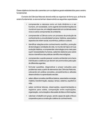 33
Essesobjetivosdeáreasãocoerentescomosobjetivosgeraisestabelecidosparaoensino
fundamental.
O ensino de Ciências Naturais deverá então se organizar de forma que, ao final do
ensino fundamental, os alunos tenham desenvolvido as seguintes capacidades:
• compreender a natureza como um todo dinâmico e o ser
humano, em sociedade, como agente de transformações do
mundoemquevive,emrelaçãoessencialcomosdemaisseres
vivos e outros componentes do ambiente;
• compreender a Ciência como um processo de produção de
conhecimento e uma atividade humana, histórica, associada a
aspectos de ordem social, econômica, política e cultural;
• identificar relações entre conhecimento científico, produção
de tecnologia e condições de vida, no mundo de hoje e em sua
evoluçãohistórica,ecompreenderatecnologiacomomeiopara
suprir necessidades humanas, sabendo elaborar juízo sobre
riscos e benefícios das práticas científico-tecnológicas;
• compreender a saúde pessoal, social e ambiental como bens
individuais e coletivos que devem ser promovidos pela ação
de diferentes agentes;
• formular questões, diagnosticar e propor soluções para
problemas reais a partir de elementos das Ciências Naturais,
colocando em prática conceitos, procedimentos e atitudes
desenvolvidosnoaprendizadoescolar;
• saberutilizarconceitoscientíficosbásicos,associadosaenergia,
matéria, transformação, espaço, tempo, sistema, equilíbrio e
vida;
• saber combinar leituras, observações, experimentações e
registros para coleta, comparação entre explicações,
organização,comunicaçãoediscussãodefatoseinformações;
• valorizar o trabalho em grupo, sendo capaz de ação crítica e
cooperativa para a construção coletiva do conhecimento.
 