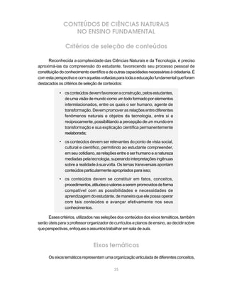 35
CONTEÚDOS DE CIÊNCIAS NATURAIS
NO ENSINO FUNDAMENTAL
Critérios de seleção de conteúdos
Reconhecida a complexidade das Ciências Naturais e da Tecnologia, é preciso
aproximá-las da compreensão do estudante, favorecendo seu processo pessoal de
constituiçãodoconhecimentocientíficoedeoutrascapacidadesnecessáriasàcidadania.É
comestaperspectivaecomaquelasvoltadasparatodaaeducaçãofundamentalqueforam
destacadososcritériosdeseleçãodeconteúdos:
• osconteúdosdevemfavoreceraconstrução,pelosestudantes,
deumavisãodemundocomoumtodoformadoporelementos
interrelacionados, entre os quais o ser humano, agente de
transformação. Devem promover as relações entre diferentes
fenômenos naturais e objetos da tecnologia, entre si e
reciprocamente, possibilitando a percepção de um mundo em
transformação e sua explicação científica permanentemente
reelaborada;
• os conteúdos devem ser relevantes do ponto de vista social,
cultural e científico, permitindo ao estudante compreender,
em seu cotidiano, as relações entre o ser humano e a natureza
mediadaspelatecnologia,superandointerpretaçõesingênuas
sobre a realidade à sua volta. Os temas transversais apontam
conteúdos particularmente apropriados para isso;
• os conteúdos devem se constituir em fatos, conceitos,
procedimentos,atitudesevaloresaserempromovidosdeforma
compatível com as possibilidades e necessidades de
aprendizagem do estudante, de maneira que ele possa operar
com tais conteúdos e avançar efetivamente nos seus
conhecimentos.
Esses critérios, utilizados nas seleções dos conteúdos dos eixos temáticos, também
serão úteis para o professor organizador de currículos e planos de ensino, ao decidir sobre
queperspectivas,enfoqueseassuntostrabalharemsaladeaula.
Eixos temáticos
Oseixostemáticosrepresentamumaorganizaçãoarticuladadediferentesconceitos,
 