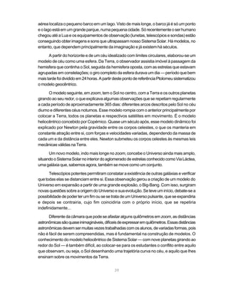 39
aérea localiza o pequeno barco em um lago. Visto de mais longe, o barco já é só um ponto
eolagoestáemumgrandeparque,numapequenacidade.Sórecentementeoserhumano
chegou até a Lua e os equipamentos de observação (lunetas, telescópios e sondas) estão
conseguindo obter imagens e sons que ultrapassam nosso Sistema Solar. Há modelos, no
entanto, que dependem principalmente da imaginação e já existem há séculos.
A partir do horizonte e de um céu idealizado com limites circulares, elaborou-se um
modelo de céu como uma esfera. Da Terra, o observador assistia imóvel à passagem da
hemisfera que continha o Sol, seguida da hemisfera oposta, com as estrelas que estavam
agrupadas em constelações; o giro completo da esfera durava um dia — período que bem
maistardefoidivididoem24horas.ApartirdestepontodereferênciaPtolomeusistematizou
o modelo geocêntrico.
O modelo seguinte, em zoom, tem o Sol no centro, com a Terra e os outros planetas
girandoaoseuredor,oqueexplicavaalgumas observações queserepetiamregularmente
a cada período de aproximadamente 365 dias: diferentes arcos descritos pelo Sol no céu
diurno e diferentes céus noturnos. Esse modelo rompia com o anterior principalmente por
colocar a Terra, todos os planetas e respectivos satélites em movimento. É o modelo
heliocêntrico concebido por Copérnico. Quase um século após, esse modelo dinâmico foi
explicado por Newton pela gravidade entre os corpos celestes, o que os manteria em
constante atração entre si, com forças e velocidades variadas, dependendo da massa de
cada um e da distância entre eles. Newton submeteu os corpos celestes às mesmas leis
mecânicasválidasnaTerra.
Um novo modelo, indo mais longe no zoom, concebe o Universo ainda mais amplo,
situandooSistemaSolarnointeriordoaglomeradodeestrelasconhecidocomoViaLáctea,
uma galáxia que, sabemos agora, também se move como um conjunto.
Telescópios potentes permitiram constatar a existência de outras galáxias e verificar
que todas elas se distanciam entre si. Essa observação gerou a criação de um modelo do
Universo em expansão a partir de uma grande explosão, o Big-Bang. Com isso, surgiram
novasquestõessobreaorigemdoUniversoesuaevolução.Seteveuminício,debate-sea
possibilidadedepoderterumfimousesetratadeumUniversopulsante,queseexpandiria
e depois se contrairia, cujo fim coincidiria com o próprio início, que se repetiria
indefinidamente...
Diferente da câmara que pode se afastar alguns quilômetros em zoom, as distâncias
astronômicassãoquaseinimagináveis,difíceisdeexpressaremquilômetros.Essasdistâncias
astronômicasdevemsermuitasvezestrabalhadascomosalunos,devariadasformas,pois
não é fácil de serem compreendidas, mas é fundamental na construção de modelos. O
conhecimento do modelo heliocêntrico de Sistema Solar — com nove planetas girando ao
redor do Sol — é também difícil, ao colocar-se para os estudantes o conflito entre aquilo
que observam, ou seja, o Sol desenhando uma trajetória curva no céu, e aquilo que lhes
ensinam sobre os movimentos da Terra.
 