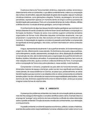 41
A estrutura interna da Terra é também dinâmica, originando vulcões, terremotos e
distanciamento entre os continentes, o que altera constantemente o relevo e a composição
dasrochasedaatmosfera,sejapeladeposiçãodegasesdaserupções,sejapormudanças
climáticas drásticas, como glaciações e degelos. Portanto, as paisagens, tal como são
percebidas, representam apenas um momento dentro do longo e contínuo processo de
transformaçãopeloqualpassaaTerra,emumaescaladetempodemuitosmilhares,milhões
e bilhões de anos: é a escala de tempo geológico, como é hoje conhecida.
O conhecimento de algumas dessas transformações geológicas que ocorreram em
tempos distantes foi sendo constituído conforme foram sendo decifradas a composição e a
formação da litosfera. Fósseis de seres vivos extintos sugerem ambientes terrestres
organizados de formas muito diferentes daquelas conhecidas atualmente, mas que
propiciaram o surgimento da vida, fato exclusivo em todo o Universo conhecido até o
momento. A interpretação de registros concretos do passado pode facilitar a compreensão
do significado do tempo geológico, não cíclico, se forem retomados em vários conteúdos
trabalhados.
A água, representando atualmente ¾ da superfície terrestre, foi fundamental para a
origem da vida, diferenciando nosso planeta. Os fenômenos dos quais a água participa,
comointemperismo,erosão,assoreamento,circulaçãodoar,clima,dissoluçãodesubstâncias
e manutenção da vida, são fundamentais para a organização da superfície terrestre em
litosfera, biosfera, hidrosfera e atmosfera. A compreensão desses domínios, bem como as
inter-relações entre eles, ajuda a construir a idéia da dinâmica da Terra. A comparação
entre a composição da Terra e dos outros planetas é, nesse sentido, muito ilustrativa.
Compreender o Universo, projetando-se para além do horizonte terrestre, para
dimensões maiores de espaço e de tempo, pode nos dar novo significado aos limites do
nosso planeta, de nossa existência no Cosmos, ao passo que, paradoxalmente, as várias
transformações que aqui ocorrem e as relações entre os vários componentes do ambiente
terrestrepodemnosdaradimensãodanossaenormeresponsabilidadepelabiosfera,nosso
domínio de vida, fenômeno aparentemente único no Sistema Solar, ainda que se possa
imaginar outras formas de vida fora dele.
VIDA E AMBIENTE
Apresençadosproblemasambientaisnosmeiosdecomunicaçãoalertaaspessoas,
masnãolhesassegurainformaçõeseconceitoscientíficossobreotema.Exemplodissoéo
emprego de “ecologia” como sinônimo de meio ambiente e a difusão de visões distorcidas
sobreaquestãoambiental.Éfunçãodaescolaarevisãodosconhecimentos,suavalorização
e enriquecimento.
Aquestãoambiental,envolvendoaspectoseconômicos,políticos,sociaisehistóricos,
acarretadiscussõessobreresponsabilidadeshumanasvoltadasaobem-estarcomumeao
 