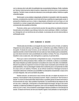 45
comanaturezavãomuitoalémdasatisfaçãodasnecessidadesbiológicas.Estãomediadas
por fatores historicamente determinados e dependem da forma como a sociedade se
organiza.Tambémnossoconceitodenaturezaéumaconstruçãocoletiva,históricaesujeita
atransformações.
Sendoassim,aoseanalisaradegradaçãoambiental,énecessárioiralémdosaspectos
técnicos,considerando-atambémcomofrutodeformasepadrõesdeorganizaçãosocial.A
perspectiva fatalista que leva a tratar a degradação ambiental como se fosse um mal
necessário ou o preço a pagar pelo progresso é uma abordagem que nada contribui para a
compreensãodasquestõesambientais.
É preciso, ainda, que o conhecimento escolar não seja alheio ao debate ambiental
travado pela comunidade e que ofereça meios de o aluno participar, refletir e manifestar-
se, interagindo com os membros da comunidade, no processo de convívio democrático e
participaçãosocial.
SER HUMANO E SAÚDE
Orientaesteeixotemáticoaconcepçãodecorpohumanocomoumtodo,umsistema
integrado de outros sistemas, que interage com o ambiente e que reflete a história de vida
do sujeito. O estudo do corpo humano, ao ser reiterado em várias ocasiões e sob vários
aspectosduranteoensinofundamental,torna-secadavezmaiscomplexoparaosestudantes,
que vão desenvolvendo maior possibilidade de análise e síntese. Por isso, é importante
trabalhar o eixo a cada ciclo, não restringindo-o a apenas um período letivo.
Para que o aluno compreenda a integridade do corpo, é importante estabelecer
relaçõesentreosváriosprocessosvitais,edestescomoambiente,aculturaouasociedade.
Sãoessasrelaçõesqueestãoexpressas naarquiteturadocorpoefaz deleumatotalidade.
Discernir as partes do organismo humano é muitas vezes necessário para entender suas
particularidades,massuaabordagemisoladanãoésuficienteparaacompreensãodaidéia
do corpo como um sistema. Portanto, ao se enfocar anatomia e fisiologia humanas é
necessárioselecionarconteúdosquepossibilitemaoestudantecompreenderocorpocomo
um todo integrado, não como somatório de partes.
Nestes estudos, as estruturas e seus nomes não são um objeto de estudo em si
mesmos, mas localizam onde os processos ocorrem. Assim, os temas em “Ser Humano e
Saúde”noensinofundamentalestãorelacionadosaquestõesgeraisdodesenvolvimentoe
funcionamento do corpo. São questões importantes: as características das etapas de vida
em seu ciclo, a obtenção, o transporte e a transformação de energia, de água e de outros
materiais,ossistemasdedefesadoorganismo,bemcomoasrelaçõesentreessesprocessos
entre si e com o meio. Uma constante na abordagem dessas questões é a manutenção da
saúde. O desenvolvimento de tema de trabalho ligado à sexualidade e à reprodução é
 