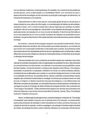 48
comasciênciasmodernasecontemporâneas.Emparalelo,háocrescimentodeproblemas
sociais graves, como a desnutrição e a mortalidade infantil, num momento em que o
desenvolvimento tecnológico se faz marcante na produção e estocagem de alimentos, na
indústria farmacêutica e na medicina.
Especialmente no último meio século, a produção global de bens e de serviços, a
disseminação de uma cultura da informação, a universalização de hábitos de alimentação,
vestuário e lazer, com a virtual invasão das culturas regionais por padrões mundiais,
constituemnãosónovosparadigmas,mastambémnovosdesafiosdaeducaçãoemgerale,
particularmente, da inserção em um novo mundo do trabalho. O domínio da informática é
só um dos aspectos de um novo e amplo complexo de relações da atualidade social e
produtiva,naqualconhecimentoeinformaçãosãopelomenostãopreciososquantomateriais
eenergia.
No entanto, o estudo da tecnologia é pequeno nas escolas fundamentais. Para a
elaboração deste eixo temático não há discussão acumulada expressiva, ao contrário do
que ocorre com a educação ambiental e a educação para a saúde. Sua presença neste
documentodecorredanecessidadedeformaralunoscapacitadosparacompreendereutilizar
diferentes recursos tecnológicos e discutir as implicações éticas e ambientais da produção
e utilização de tecnologias.
Esteeixotemáticotemcomoconteúdosastransformaçõesdosmateriaisedosciclos
naturaisemprodutosnecessáriosàvidaeàorganizaçãodasociedadehumana.Sãoenfocados
os conhecimentos,os instrumentos, os materiais e os processos que possibilitam essas
transformações. Comporta também o enfoque das relações entre Ciência, Tecnologia e
Sociedade,nopresenteenopassado,noBrasilenomundo,emvárioscontextosculturais,
considerando-seasalteraçõesqueoacessoeousodatecnologiapromovemnomeiosocial
e na realidade econômica. As questões éticas, valores e atitudes compreendidas nessas
relaçõessãoconteúdosfundamentaisainvestigarnostemasquesedesenvolvememsala
de aula. A origem e o destino social dos recursos tecnológicos, o uso diferenciado nas
diferentescamadasdapopulação,asconseqüênciasparaasaúdepessoaleambientaleas
vantagens sociais do emprego de determinadas tecnologias também são conteúdos de
“Tecnologia e Sociedade”. Estão estreitamente ligados aos demais eixos temáticos de
Ciências Naturais e aos temas transversais Meio Ambiente, Saúde, Ética, Pluralidade
Cultural e Trabalho e Consumo.
Assim,naelaboraçãodeplanejamentos,épossíveldestacarconteúdosde“Tecnologia
e Sociedade” para trabalho conjunto com os demais eixos. Por exemplo, o conhecimento
acerca dos processos de extração e cultivo de plantas em hortas, pomares e lavouras, de
criaçãodeanimaisemgranjas,viveirosepastagens,deextraçãoetransformaçãoindustrial
de metais, de extração de areia e outros materiais utilizados na construção civil são temas
 