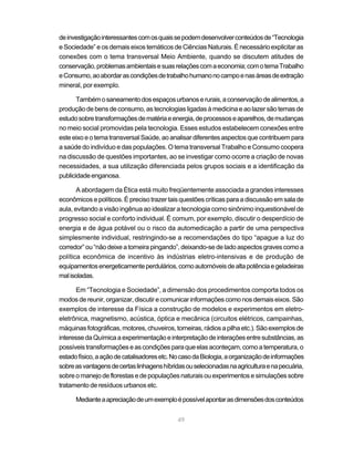 49
deinvestigaçãointeressantescomosquaissepodemdesenvolverconteúdosde“Tecnologia
e Sociedade” e os demais eixos temáticos de Ciências Naturais. É necessário explicitar as
conexões com o tema transversal Meio Ambiente, quando se discutem atitudes de
conservação,problemasambientaisesuasrelaçõescomaeconomia;comotemaTrabalho
eConsumo,aoabordarascondiçõesdetrabalhohumanonocampoenasáreasdeextração
mineral, por exemplo.
Tambémosaneamentodosespaçosurbanoserurais,aconservaçãodealimentos,a
produção de bens de consumo, as tecnologias ligadas à medicina e ao lazer são temas de
estudosobretransformaçõesdematériaeenergia,deprocessoseaparelhos,demudanças
no meio social promovidas pela tecnologia. Esses estudos estabelecem conexões entre
este eixo e o tema transversal Saúde, ao analisar diferentes aspectos que contribuem para
a saúde do indivíduo e das populações. O tema transversal Trabalho e Consumo coopera
na discussão de questões importantes, ao se investigar como ocorre a criação de novas
necessidades, a sua utilização diferenciada pelos grupos sociais e a identificação da
publicidadeenganosa.
A abordagem da Ética está muito freqüentemente associada a grandes interesses
econômicos e políticos. É preciso trazer tais questões críticas para a discussão em sala de
aula, evitando a visão ingênua ao idealizar a tecnologia como sinônimo inquestionável de
progresso social e conforto individual. É comum, por exemplo, discutir o desperdício de
energia e de água potável ou o risco da automedicação a partir de uma perspectiva
simplesmente individual, restringindo-se a recomendações do tipo “apague a luz do
corredor” ou “não deixe a torneira pingando”, deixando-se de lado aspectos graves como a
política econômica de incentivo às indústrias eletro-intensivas e de produção de
equipamentosenergeticamenteperdulários,comoautomóveisdealtapotênciaegeladeiras
malisoladas.
Em “Tecnologia e Sociedade”, a dimensão dos procedimentos comporta todos os
modos de reunir, organizar, discutir e comunicar informações como nos demais eixos. São
exemplos de interesse da Física a construção de modelos e experimentos em eletro-
eletrônica, magnetismo, acústica, óptica e mecânica (circuitos elétricos, campainhas,
máquinas fotográficas, motores, chuveiros, torneiras, rádios a pilha etc.). São exemplos de
interessedaQuímicaaexperimentaçãoeinterpretaçãodeinteraçõesentresubstâncias,as
possíveistransformaçõeseascondiçõesparaqueelasaconteçam,comoatemperatura,o
estadofísico,aaçãodecatalisadoresetc.NocasodaBiologia,aorganizaçãodeinformações
sobreasvantagensdecertaslinhagenshíbridasouselecionadasnaagriculturaenapecuária,
sobre o manejo de florestas e de populações naturais ou experimentos e simulações sobre
tratamento de resíduos urbanos etc.
Medianteaapreciaçãodeumexemploépossívelapontarasdimensõesdosconteúdos
 