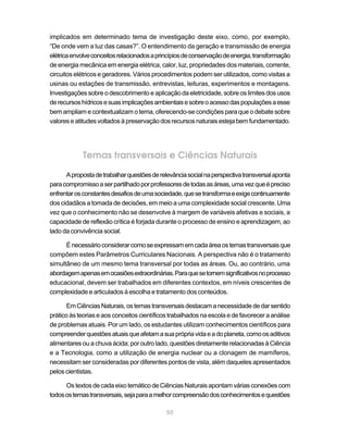 50
implicados em determinado tema de investigação deste eixo, como, por exemplo,
“De onde vem a luz das casas?”. O entendimento da geração e transmissão de energia
elétricaenvolveconceitosrelacionadosaprincípiosdeconservaçãodeenergia,transformação
de energia mecânica em energia elétrica, calor, luz, propriedades dos materiais, corrente,
circuitos elétricos e geradores. Vários procedimentos podem ser utilizados, como visitas a
usinas ou estações de transmissão, entrevistas, leituras, experimentos e montagens.
Investigaçõessobreodescobrimentoeaplicaçãodaeletricidade,sobreos limites dos usos
derecursoshídricosesuasimplicaçõesambientaisesobreoacessodaspopulaçõesaesse
bem ampliam e contextualizam o tema, oferecendo-se condições para que o debate sobre
valoreseatitudesvoltadosàpreservaçãodosrecursosnaturaisestejabemfundamentado.
Temas transversais e Ciências Naturais
Apropostadetrabalharquestõesderelevânciasocialnaperspectivatransversalaponta
paracompromissoaserpartilhadoporprofessoresdetodasasáreas,umavezqueépreciso
enfrentarosconstantesdesafiosdeumasociedade,quesetransformaeexigecontinuamente
dos cidadãos a tomada de decisões, em meio a uma complexidade social crescente. Uma
vez que o conhecimento não se desenvolve à margem de variáveis afetivas e sociais, a
capacidade de reflexão crítica é forjada durante o processo de ensino e aprendizagem, ao
lado da convivência social.
Énecessárioconsiderarcomoseexpressamemcadaáreaostemastransversaisque
compõem estes Parâmetros Curriculares Nacionais. A perspectiva não é o tratamento
simultâneo de um mesmo tema transversal por todas as áreas. Ou, ao contrário, uma
abordagemapenasemocasiõesextraordinárias.Paraquesetornemsignificativosnoprocesso
educacional, devem ser trabalhados em diferentes contextos, em níveis crescentes de
complexidade e articulados à escolha e tratamento dos conteúdos.
EmCiênciasNaturais,ostemastransversaisdestacamanecessidadededarsentido
prático às teorias e aos conceitos científicos trabalhados na escola e de favorecer a análise
de problemas atuais. Por um lado, os estudantes utilizam conhecimentos científicos para
compreenderquestõesatuaisqueafetamasuaprópriavidaeadoplaneta,comoosaditivos
alimentares ou a chuva ácida; por outro lado, questões diretamente relacionadas à Ciência
e a Tecnologia, como a utilização de energia nuclear ou a clonagem de mamíferos,
necessitam ser consideradas por diferentes pontos de vista, além daqueles apresentados
pelos cientistas.
Os textos de cada eixo temático de Ciências Naturais apontam várias conexões com
todosostemastransversais,sejaparaamelhorcompreensãodosconhecimentosequestões
 