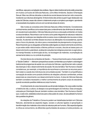 51
científicas,sejaparaaampliaçãodasanálises.Algunsdelestradicionalmenteestãopresentes
em muitos currículos de Ciências Naturais, como Meio Ambiente, Saúde e Orientação
Sexual. Mas nas últimas décadas a relevância social desses temas tem sido crescente,
revelandosuanaturezaabrangente.Emboratodoselesaindaocupemlugardestacadonas
aulasdeCiências,essasnãocobremotratamentoamploecomplexoqueexigem,apontando
anecessidadedeprojetoscomunscomasdemaisáreasdoensino.
São muitas as conexões entre Ciências Naturais e Meio Ambiente. Considerando
conhecimentoscientíficoscomoessenciaisparaoentendimentodasdinâmicasdanatureza,
em escala local e planetária, Ciências Naturais promove a educação ambiental, em todos
oseixostemáticos.Reconheceoserhumanocomoparteintegrantedanaturezaerelaciona
suaaçãoàsmudançasnasrelaçõesentreosseresvivoseàalteraçãodosrecursoseciclos
naturais. Ao abordar os limites desses recursos e as alterações nos ecossistemas, aponta
para o futuro do planeta, da vida e para a necessidade de planejamento a longo prazo.
Reconhecendoqueosdesgastesambientaisestãoligadosaodesenvolvimentoeconômico,
e que estes estão relacionados a fatores políticos e sociais, discute as bases para um
desenvolvimento sustentável, analisando soluções tecnológicas possíveis na agricultura,
no manejo florestal, na diminuição do lixo, na reciclagem de materiais, na ampliação do
saneamento básico ou no controle de poluição.
Os dois blocos de conteúdos de Saúde — “Autoconhecimento para o Autocuidado”
e“SaúdeColetiva”—oferecemperspectivassociaiseambientaisqueampliamaabordagem
tradicionaldeprogramasdesaúdenoscurrículosdeCiências,cujatônicatemsidooestudo
das doenças e não o desenvolvimento da saúde. No eixo temático “Ser Humano e Saúde”
considera-se, por exemplo, a importância de reconhecer e promover os recursos para o
bem-estar e a saúde dos indivíduos da comunidade escolar. Também é compartilhada a
concepção de saúde como produto dinâmico de relações culturais e ambientais, ambas
essenciais ao crescimento e ao desenvolvimento humano. A área de Ciências Naturais
também considera necessário o melhor conhecimento do próprio corpo do estudante,
quandoseestudaquestõesrelativasaocorpohumano.
Oconhecimentodocorpotranscendesuadimensãobiológica.Nocorpoestãoinscritas
a história de vida, a cultura, os desejos e as aprendizagens do indivíduo. Esta concepção,
colocada por Orientação Sexual, também norteia o eixo temático “Ser Humano e Saúde”
que,acadaciclo,estabelecealcancesparaadiscussãodocorpo,dasexualidadehumanae
dasquestõesdegênero.
As relações de Trabalho e Consumo podem ser trabalhadas também em Ciências
Naturais, abordando-se aspectos legais, sociais e culturais ligados à apropriação e
transformaçãodosmateriaisedosciclosdanaturezapeloserhumano.Sãoaspectosligados
à crítica ao consumismo, às diferentes oportunidades de acesso a muitos produtos, ao
 