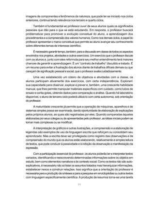 59
imagens de componentes e fenômenos da natureza, que pode ter se iniciado nos ciclos
anteriores, continua tendo relevância nos terceiro e quarto ciclos.
Também é fundamental ao professor ouvir de seus alunos quais os significados
pessoais que dão para o que se está estudando. Em resposta, o professor buscará
problematizar para promover a evolução conceitual do aluno, a aprendizagem dos
procedimentoseacompreensãodosvaloreshumanos.Comonosdemaisciclos,épapeldo
professor apresentar o marco conceitual que permite ao aluno avançar seu conhecimento
sobre diferentes temas de interesse científico.
Énecessáriogarantirtempo,também,paraadiscussãoemclassedetodososaspectos
envolvidosnosprojetos,atividadeseoutrosexercícios.Umexercícioqueoprofessordiscute
com os alunos e, junto com eles reformula para seu melhor entendimento terá maiores
chances de garantir a aprendizagem. É um “contrato de trabalho” discutido e tratado. É
um recurso para evitar a frustração dos alunos diante de trabalhos difíceis demais ou que
careçamdesignificaçãopessoalesocial,queoprofessoravaliacuidadosamente.
Uma vez estabelecido um roteiro de objetivos e atividades com a classe, os
alunos participam ativamente dos exercícios, com certa independência. Exploram
sua capacidade para observar, explicar e prever e, também, uma crescente habilidade
manual, que lhes permite manipular materiais específicos com cuidado, como tubos de
ensaio e conta-gotas, obtendo dados para comparação e análise. Quando há laboratório
disponível, o aluno de terceiro ciclo poderá utilizá-lo com certa autonomia, sob orientação
doprofessor.
A maturidade crescente já permite que a operação de máquinas, aparelhos e de
sistemassimplespossaserexaminada,dandooportunidadedeelaboraçãodeexplicações
pelos próprios alunos, as quais são registradas por eles. Quando comparadas àquelas
elaboradasporseuscolegasouàsapresentadaspeloprofessor,asidéiasiniciaispodemse
tornar mais complexas ou se modificar.
A interpretação de gráficos e outras ilustrações, a compreensão e a elaboração de
legendas são exemplos de uso da linguagem escrita que reforçam ou consolidam seu
aprendizado. Mas a escrita deve ser privilegiada como registro das observações e da
compreensão do mundo que os alunos estão elaborando, relativamente à simples leitura
de textos, que pode conduzir à passividade e à inibição da observação e manifestação da
expressão.
Com a participação essencial do professor, os alunos poderão ler e interpretar textos
variados, identificando e reescrevendo determinadas informações sobre os objetos em
estudo,bemcomoelementosnarrativosedocontextosocial.Comoostextosnãosãoauto-
explicativos, é necessário não só listar os assuntos tratados mas hierarquizar informações,
estabelecer nexos e construir relações. Isso significa que a orientação do professor é
necessáriaparaaproduçãodesínteseseparaapesquisaemenciclopédiasououtrostextos
com linguagem especificamente científica. A produção de resumos torna-se uma tarefa
 