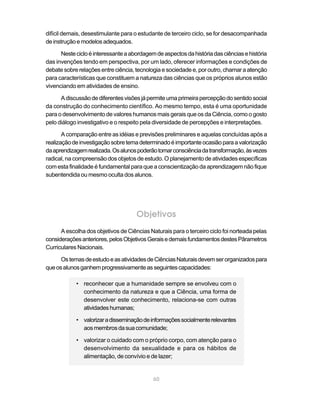 60
difícil demais, desestimulante para o estudante de terceiro ciclo, se for desacompanhada
deinstruçãoemodelosadequados.
Nestecicloéinteressanteaabordagemdeaspectosdahistóriadasciênciasehistória
das invenções tendo em perspectiva, por um lado, oferecer informações e condições de
debatesobrerelaçõesentreciência,tecnologiaesociedadee,poroutro,chamaraatenção
para características que constituem a natureza das ciências que os próprios alunos estão
vivenciando em atividades de ensino.
Adiscussãodediferentesvisõesjápermiteumaprimeirapercepçãodosentidosocial
da construção do conhecimento científico. Ao mesmo tempo, esta é uma oportunidade
para o desenvolvimento de valores humanos mais gerais que os da Ciência, como o gosto
pelo diálogo investigativo e o respeito pela diversidade de percepções e interpretações.
A comparação entre as idéias e previsões preliminares e aquelas concluídas após a
realizaçãodeinvestigaçãosobretemadeterminadoéimportanteocasiãoparaavalorização
daaprendizagemrealizada.Osalunospoderãotomarconsciênciadatransformação,àsvezes
radical, na compreensão dos objetos de estudo. O planejamento de atividades específicas
com esta finalidade é fundamental para que a conscientização da aprendizagem não fique
subentendida ou mesmo oculta dos alunos.
Objetivos
A escolha dos objetivos de Ciências Naturais para o terceiro ciclo foi norteada pelas
consideraçõesanteriores,pelosObjetivosGeraisedemaisfundamentosdestesPârametros
Curriculares Nacionais.
OstemasdeestudoeasatividadesdeCiênciasNaturaisdevemserorganizadospara
queosalunosganhemprogressivamenteasseguintescapacidades:
• reconhecer que a humanidade sempre se envolveu com o
conhecimento da natureza e que a Ciência, uma forma de
desenvolver este conhecimento, relaciona-se com outras
atividadeshumanas;
• valorizaradisseminaçãodeinformaçõessocialmenterelevantes
aosmembrosdasuacomunidade;
• valorizar o cuidado com o próprio corpo, com atenção para o
desenvolvimento da sexualidade e para os hábitos de
alimentação, de convívio e de lazer;
 