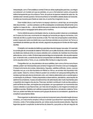 64
interpretação,comaTerraestáticaecentral.Entreasváriasexplicaçõesparaisso,osantigos
conceberam um modelo em que as estrelas, a Lua e o Sol estariam sobre uma grande
esfera transparente que circundava a Terra, da qual se via apenas metade de cada vez. As
estrelaseramvisíveisquandooSolseencontravanohemisfériocelesteabaixodohorizonte.
A esfera se moveria para Oeste ao redor de um ponto fixo imaginário no céu.
Este modelo situou o ser humano no espaço cósmico e, ainda hoje, as convenções
deledecorrentes—pontoscardeaiseas 88constelações consideradas oficialmentecomo
regiõesnomapadocéu—sãoasreferênciasparaossistemasdeorientaçãocartográficae
atémesmoparaanavegaçãotantoaéreacomomarítima.
Comoreferênciaparaaorientaçãonoturna,osalunospodemobservaraconstelação
do Cruzeiro do Sul e seu movimento em relação ao horizonte por alguns momentos, num
intervalo de três ou quatro horas durante a noite. Por meio de comparações e estimativas,
podem especular sobre as distâncias a que diversas estrelas se encontram da Terra e a
quantidadedeestrelasquenãosãovisíveis,seguindo-sepesquisaemfontesdeinformação
escritas.
Otrabalhocomescalasdedistânciaegrandezadeveterespaçonasaulas.Umexemplo
éaconstruçãodeumaescaladosistemaTerra-Sol-Luanopátiodaescola,ondesecomparam
as distâncias relativas entre os corpos celestes com unidades de medidas reconhecidas
pelosalunos,comoometro.Emborasejapossívelalgumacompreensão,nãosepodeesperar
que,noterceirociclo,amaioriadosalunoscompreendamasdistânciasentrecorposcelestes
como aquelas entre a Terra, a Lua, a estrela Alfa-Centauro e alguma outra.
Fotografias da Lua, dos planetas e de seus satélites, bem como a forma como foram
obtidas,podemserinteressantesparaconstruirimagensdoUniversoedesuainvestigação.
O desenvolvimento de lunetas, telescópios, foguetes, satélites artificiais, naves, o pouso
tripulado na Lua, e os não tripulados em Marte ou Vênus, as sondas não tripuladas indo
para Júpiter, Saturno, Urano e Netuno podem se constituir em pesquisa bibliográfica de
revistasejornaisparaalunosdeterceirociclo,comroteiroselaboradossobacoordenaçãoe
a orientação do professor. Visitas preparadas a observatórios, planetários, associações de
astrônomosamadores,museusdeastronomiaedeastronáuticasãomuitoimportantespara
o repertório de imagens dos alunos. Para isso, também contribuem muito as discussões a
partirdefilmesdevídeo,animaçõesdecomputador,emqueaparecemosmovimentosdos
corpos celestes e suas fisionomias, por meio de simulações ou de imagens enviadas por
satélitesesondas.Modeloscomesferasepequenafontedeluz,simulandoosistemaTerra-
Sol-Lua,podemserfeitosdamaneiracomogruposdealunososconceberem,ajudando-os
aexplicarsuasprópriasidéias.
Paraorganizaroselementosqueosalunosincorporamparaatransformaçãodeseus
modelos, um instrumento simples e eficaz é solicitar que desenhem representações do
Universo, onde a Terra esteja presente, por várias vezes durante esses estudos. Algumas
legendas ajudam a explicitar os elementos do desenho, que pode ou não ser seguido de
 