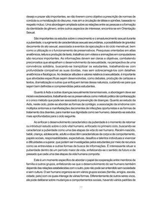77
desejo e prazer são importantes, se não tiverem como objetivo a prescrição de normas de
condutaouamoralizaçãododiscurso,massimacirculaçãodeidéiaseopiniões,baseadano
respeitomútuo.Umaabordagemampliadasobreasrelaçõesentreaspessoaseaformação
da identidade de gênero, entre outros aspectos de interesse, encontra-se em Orientação
Sexual.
Sãoimportantesosestudossobreocrescimentoeoamadurecimentosexualdurante
apuberdade,osurgimentodecaracterísticassexuaissecundárias,apossibilidadedegravidez
decorrente do ato sexual, associada a eventos da ejaculação e do ciclo menstrual, bem
como a utilização e o funcionamento de preservativos. Pesquisas orientadas em atlas
anatômicos,leituraeproduçãodetexto,trabalhoscomvídeoseanimaçõesemcomputadores
são recursos importantes. As informações devem ser claras e objetivas, combatendo
preconceitos que atrapalham o desenvolvimento da sexualidade, na perspectiva de uma
convivência solidária, buscando-se tranqüilizar os estudantes, trabalhando-se com
profundidade compatível as suas dúvidas, mas sem sobrecarregá-los com detalhes
anatômicosefisiológicos.Aodestacaratitudesevaloresrelativosàsexualidade,éimportante
que atividades específicas sejam desenvolvidas, como debates, produção de cartazes e
textos, dramatização e outras que enfoquem temas dessa natureza, cuidando-se para que
sejam bem definidas e compreendidas pelos estudantes.
Quanto à Aids e outras doenças sexualmente transmissíveis, a abordagem deve ser
inicialeesclarecedora,trabalhando-seospreservativoscomométodopráticodecontracepção
e o único método que pode ser associado à prevenção de doenças. Quanto ao estudo da
Aids, neste ciclo, pode-se abordar as formas de contágio, a associação da síndrome com
múltiplos sintomas e manifestações decorrentes de infecções oportunistas e as formas de
tratamentodosdoentes,paramantersuadignidadecomoserhumano,deixando-seestudos
mais aprofundados para o ciclo seguinte.
Ao enfocar o desenvolvimento característico da puberdade é o momento de retomar
ou introduzir estudo sobre o ciclo vital humano, enfocado no primeiro ciclo, buscando-se
caracterizar a puberdade como uma das etapas da vida do ser humano. Recém-nascido,
bebê,criança,adolescente,adultoeidosotêmcaracterísticasdecorpoedecomportamento,
papéis sociais, responsabilidades, expectativas, desafios e talentos individuais a vivenciar
edificuldadesasuperar,quepodemserinvestigadaspelosestudantespormeioderecursos
como as entrevistas e outras formas de busca de informações. É interessante situar a
puberdade dentro de um período maior de vida, enfatizando-se o sentido de futuro e de
passadoquecadaumadasetapasdavidahumanacomporta.
Esteéummomentoespecíficodeabordaropapeldacooperaçãoentremembrosda
família e outros grupos, enfatizando-se que o desenvolvimento do ser humano também
dependedasrelaçõesestabelecidascomooutro,poisnãopodeserentendidosemsociedade
esemcultura.Oserhumanoorganiza-seemváriosgrupossociais(família,amigos,escola,
cidade,país)comosquaisinteragedeváriasformas.Diferentementedeoutrosseresvivos,
ele pode deliberar sobre mudanças e comportamentos sociais, havendo vários padrões de
 