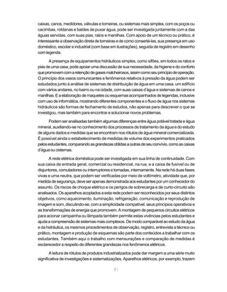 81
caixas,canos,medidores,válvulasetorneiras,ousistemas mais simples,comos poços ou
cacimbas, roldanas e baldes de puxar água, pode ser investigada juntamente com a das
águas servidas, com suas pias, ralos e manilhas. Com apoio de um técnico ou prático, é
interessanteaobservaçãodiretadetorneirasedecomoconsertá-las,suapresençaemuso
doméstico, escolar e industrial (com base em ilustrações), seguida de registro em desenho
comlegenda.
A presença de equipamentos hidráulicos simples, como sifões, em todos os ralos e
piasdeumacasa,podeapoiarumadiscussãodesuanecessidade,dahigieneedoconforto
quepromovemcomaretençãodegasesmalcheirosos,assimcomoseuprincípiodeoperação.
O princípio dos vasos comunicantes e fenômenos relativos à pressão da água podem ser
estudados junto à análise de sistemas de distribuição de água em uma casa, um edifício
comváriosandares,nobairroounacidade,comsuas caixas d’águaesistemas decanos e
manilhas.Eaelaboraçãodemaquetesouesquemasacompanhadosdelegendas,inclusive
comusodeinformática,mostrandodiferentescomponenteseofluxodeáguanossistemas
hidráulicos são formas de fechamento de estudos, não apenas para descrever o que se
investigou, mas também para encontrar e solucionar novos problemas.
Podemseranalisadastambémalgumasdiferençasentreáguapotáveltratadaeágua
mineral, auxiliando-se no conhecimento dos processos de tratamento da água e do estudo
de alguns dados e medidas que se encontram nos rótulos de água mineral comercializada.
É possível ainda o estabelecimento de medidas de volume dos experimentos praticados
pelosestudantes,comparandoasgrandezasobtidasaoutrasdeseuconvívio,comoascaixas
d’águaoucisternas.
A rede elétrica doméstica pode ser investigada em sua linha de continuidade. Com
sua caixa de entrada geral, comercial ou residencial, na rua, e a caixa de fusível ou de
disjuntores,comutadoresouinterruptoresetomadas,internamente.Naredeháduasfases
vivas e uma neutra, que podem ser verificadas por meio de voltímetro, atividade que, por
medidadesegurança,deveserapenasdemonstradaaosestudantesporumconhecedordo
assunto. Os riscos de choque elétrico e os perigos de sobrecarga e de curto-circuito são
analisados.Osaparelhosacopladosaestaredepodemserreconhecidosporseusdistintos
objetivos, como aquecimento, iluminação, refrigeração, comunicação e reprodução de
imagem e som, discutindo-se, com a simplicidade compatível, seus princípios operativos e
astransformaçõesdeenergiaquepromovem.Amontagemdepequenoscircuitoselétricos
para acionar campainha ou lâmpada também permite estas vivências pelos estudantes e
ajudaacompreensãodesistemasmaiscomplexos.Demodocomparávelaoestudodaágua
e da hidráulica, os mesmos procedimentos de observação, registro, entrevista a técnico ou
prático, montagem e produção de esquemas são parte dos conteúdos a trabalhar com os
estudantes. Também aqui o trabalho com mensurações e comparação de medidas é
esclarecedor a respeito de diferentes grandezas nos fenômenos elétricos.
A leitura de rótulos de produtos industrializados pode dar margem a uma série muito
significativa de investigações e sistematizações. Aparelhos elétricos, por exemplo, trazem
 