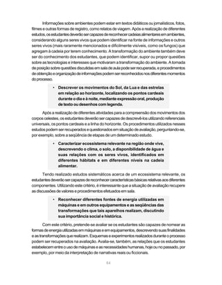 84
Informaçõessobreambientespodemestaremtextosdidáticosoujornalísticos,fotos,
filmes e outras formas de registro, como relatos de viagem. Após a realização de diferentes
estudos,osestudantesdeverãosercapazesdereconhecercadeiasalimentaresemambientes,
considerando alguns seres vivos que podem identificar na fonte de informações e outros
seres vivos (mais raramente mencionados e dificilmente visíveis, como os fungos) que
agregam à cadeia por terem conhecimento. A transformação do ambiente também deve
ser do conhecimento dos estudantes, que podem identificar, supor ou propor questões
sobre as tecnologias e interesses que motivaram a transformação do ambiente. A tomada
deposiçãosobrequestõesdiscutidasemsaladeaulapodeserrecuperada,eprocedimentos
deobtençãoeorganizaçãodeinformaçõespodemserreconhecidosnosdiferentesmomentos
doprocesso.
• Descrever os movimentos do Sol, da Lua e das estrelas
em relação ao horizonte, localizando os pontos cardeais
duranteodiaeànoite,mediante expressão oral,produção
de texto ou desenhos com legenda.
Apósarealizaçãodediferentesatividadesparaacompreensãodosmovimentosdos
corposcelestes,osestudantesdeverãosercapazesdedescrevê-losutilizandoreferenciais
universais, os pontos cardeais e a linha do horizonte. Os procedimentos utilizados nesses
estudospodemserrecuperadosequestionadosemsituaçãodeavaliação,perguntando-se,
por exemplo, sobre a seqüência de etapas de um determinado estudo.
• Caracterizar ecossistema relevante na região onde vive,
descrevendo o clima, o solo, a disponibilidade de água e
suas relações com os seres vivos, identificados em
diferentes hábitats e em diferentes níveis na cadeia
alimentar.
Tendo realizado estudos sistemáticos acerca de um ecossistema relevante, os
estudantesdeverãosercapazesdereconhecercaracterísticasbásicasrelativasaosdiferentes
componentes. Utilizando este critério, é interessante que a situação de avaliação recupere
asdiscussõesdevaloreseprocedimentosefetuadosemsala.
• Reconhecer diferentes fontes de energia utilizadas em
máquinas e em outros equipamentos e as seqüências das
transformações que tais aparelhos realizam, discutindo
sua importância social e histórica.
Com este critério, pretende-se avaliar se os estudantes são capazes de nomear as
formasdeenergiautilizadasemmáquinaseemequipamentos,descrevendosuasfinalidades
eastransformaçõesquerealizam.Esquemaseexperimentosrealizadosduranteoprocesso
podem ser recuperados na avaliação. Avalia-se, também, as relações que os estudantes
estabelecementreousodemáquinaseasnecessidadeshumanas,hojeounopassado,por
exemplo, por meio da interpretação de narrativas reais ou ficcionais.
 