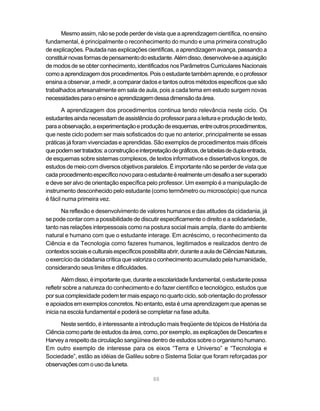 88
Mesmo assim, não se pode perder de vista que a aprendizagem científica, no ensino
fundamental, é principalmente o reconhecimento do mundo e uma primeira construção
de explicações. Pautada nas explicações científicas, a aprendizagem avança, passando a
constituirnovasformasdepensamentodoestudante.Alémdisso,desenvolve-seaaquisição
de modos de se obter conhecimento, identificados nos Parâmetros Curriculares Nacionais
comoaaprendizagemdosprocedimentos.Poisoestudantetambémaprende,eoprofessor
ensinaaobservar,amedir,acomparardados etantos outros métodos específicos quesão
trabalhados artesanalmente em sala de aula, pois a cada tema em estudo surgem novas
necessidadesparaoensinoeaprendizagemdessadimensãodaárea.
A aprendizagem dos procedimentos continua tendo relevância neste ciclo. Os
estudantesaindanecessitamdeassistênciadoprofessorparaaleituraeproduçãodetexto,
paraaobservação,aexperimentaçãoeproduçãodeesquemas,entreoutrosprocedimentos,
que neste ciclo podem ser mais sofisticados do que no anterior, principalmente se essas
práticas já foram vivenciadas e aprendidas. São exemplos de procedimentos mais difíceis
quepodemsertratados:aconstruçãoeinterpretaçãodegráficos,detabelasdeduplaentrada,
de esquemas sobre sistemas complexos, de textos informativos e dissertativos longos, de
estudos de meio com diversos objetivos paralelos. É importante não se perder de vista que
cadaprocedimentoespecíficonovoparaoestudanteérealmenteumdesafioasersuperado
e deve ser alvo de orientação específica pelo professor. Um exemplo é a manipulação de
instrumento desconhecido pelo estudante (como termômetro ou microscópio) que nunca
é fácil numa primeira vez.
Na reflexão e desenvolvimento de valores humanos e das atitudes da cidadania, já
se pode contar com a possibilidade de discutir especificamente o direito e a solidariedade,
tanto nas relações interpessoais como na postura social mais ampla, diante do ambiente
natural e humano com que o estudante interage. Em acréscimo, o reconhecimento da
Ciência e da Tecnologia como fazeres humanos, legitimados e realizados dentro de
contextossociaiseculturaisespecíficospossibilitaabrir,duranteaauladeCiênciasNaturais,
o exercício da cidadania crítica que valoriza o conhecimento acumulado pela humanidade,
considerando seus limites e dificuldades.
Alémdisso,éimportanteque,duranteaescolaridadefundamental,oestudantepossa
refletir sobre a natureza do conhecimento e do fazer científico e tecnológico, estudos que
por sua complexidade podem ter mais espaço no quarto ciclo, sob orientação do professor
e apoiados em exemplos concretos. No entanto, esta é uma aprendizagem que apenas se
inicia na escola fundamental e poderá se completar na fase adulta.
Neste sentido, é interessante a introdução mais freqüente de tópicos de História da
Ciênciacomopartedeestudosdaárea,como,porexemplo,asexplicaçõesdeDescartese
Harvey a respeito da circulação sangüínea dentro de estudos sobre o organismo humano.
Em outro exemplo de interesse para os eixos “Terra e Universo” e “Tecnologia e
Sociedade”, estão as idéias de Galileu sobre o Sistema Solar que foram reforçadas por
observaçõescomousodaluneta.
 