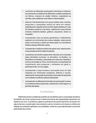 90
• confrontar as diferentes explicações individuais e coletivas,
reconhecendo a existência de diferentes modelos explicativos
na Ciência, inclusive de caráter histórico, respeitando as
opiniões,parareelaborarsuasidéiaseinterpretações;
• elaborar individualmente e em grupo relatos orais, escritos,
perguntas e suposições acerca do tema em estudo,
estabelecendorelaçõesentreasinformaçõesobtidaspormeio
de trabalhos práticos e de textos, registrando suas próprias
sínteses mediante tabelas, gráficos, esquemas, textos ou
maquetes;
• compreender como as teorias geocêntrica e heliocêntrica
explicam os movimentos dos corpos celestes, relacionando
esses movimentos a dados de observação e à importância
históricadessasdiferentesvisões;
• compreenderahistóriaevolutivadosseresvivos,relacionando-
aaosprocessosdeformaçãodoplaneta;
• caracterizar as transformações tanto naturais como induzidas
pelas atividades humanas, na atmosfera, na litosfera, na
hidrosfera e na biosfera, associadas aos ciclos dos materiais e
ao fluxo de energia na Terra, reconhecendo a necessidade de
investimento para preservar o ambiente em geral e,
particularmente, em sua região;
• compreender o corpo humano e sua saúde como um todo
integrado por dimensões biológicas, afetivas e sociais,
relacionandoaprevençãodedoençasepromoçãodesaúdedas
comunidadesapolíticaspúblicasadequadas;
• compreenderasdiferentesdimensõesdareproduçãohumana
eosmétodosanticoncepcionais,valorizandoosexoseguroea
gravidezplanejada.
Conteúdos
Diferentes temas e problemas poderão ser escolhidos para a composição de planos
de trabalho de modo a proporcionar o desenvolvimento das capacidades expressas nos
objetivos de ciclo. O professor julgará a pertinência de aprofundamento de estudo em
alguns temas e a exploração mais ampla de outros, tomando como base os critérios de
seleçãodeconteúdosaplicadosàsuarealidade,conformeoqueestádiscutidonaprimeira
parte deste documento.
 