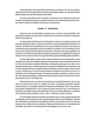 91
A aprendizagem das capacidades expressas nos objetivos de ciclo não significa
aprofundamentoemtodosostemasdeestudomencionadosaseguir,umavezqueoestudo
detido de alguns temas oferece essa oportunidade.
Os textos seguintes buscam explicitar os alcances dos conteúdos em cada eixo
temático,apontando-sepossíveisconexõesentreeixosecomostemastransversais,tendo-
se também o tratamento didático da temática em perspectiva.
TERRA E UNIVERSO
Espera-se que as abordagens propostas para o terceiro ciclo possibilitem aos
estudantes chegarem ao quarto ciclo concebendo o Universo sem fronteiras, onde está o
sistema Terra-Sol-Lua.
A compreensão de fenômenos mais distantes no tempo e no espaço começa a ser
possível neste eixo temático, conforme o proposto na primeira parte deste documento. Por
exemplo, as referências de distância entre os corpos celestes conhecidos, bem como os
conceitos de força da gravidade, de forma qualitativa, envolvidos nos movimentos da Terra
e dos outros corpos celestes podem ser discutidos. Entender a estrutura da galáxia e do
Universoeosmodelosqueasexplicaméalgoquedependedeumagradativaformaçãode
visãodemundo,maisdoquedeumconjuntodeobservaçõessistemáticaspelosestudantes.
A observação direta, contudo, deve continuar balizando os temas de trabalho, sendo
desejável que, além da orientação espacial e temporal pelos corpos celestes durante o dia
e à noite, os estudantes localizem diferentes constelações ao longo do ano, bem como
planetasvisíveisaolhonu.Saberapenasosnomesdasconstelaçõesnãoéimportante,mas
é muito interessante observar algumas delas a cada hora, por três ou quatro horas durante
a noite, e verificar que o movimento das estrelas em relação ao horizonte ocorre em um
padrão fixo, isto é, todas permanecem nas mesmas posições, enquanto o conjunto cruza o
céu.Paraessasobservações,areferênciaprincipalcontinuasendooCruzeirodoSul,visível
durante todo o ano no hemisfério Sul.
Diferentemente de um fundo fixo de estrelas que surge diariamente no céu e onde
não há movimento de umas em relação às outras, os planetas aparecem apenas
ocasionalmente, em posições variadas em relação às constelações. Daí o nome planeta,
que significa “estrela errante”. Com a ajuda de mapas mensais do céu, encontrados em
revistas de circulação nacional, são facilmente visíveis, em épocas diferentes, os planetas
Vênus (Estrela-d’Alva) e Marte e ainda, a olho nu, Mercúrio, Júpiter e Saturno.
Asobservaçõespodemacompanharasestaçõesdoano,pelasucessãodealgumas
constelações,poisencontra-senocéu,duranteboapartedoanoecomfacilidade,oconjunto
das Três Marias, que pertence à constelação de Órion e que só não é visível no início das
noites entre os meses de maio a setembro. Nesse período pode-se ver a constelação de
Escorpião, que lembra um grande ponto de interrogação ou um anzol no céu.
 
