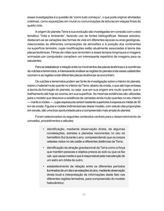 95
essas investigações é a questão de “como tudo começou”, o que pode originar atividades
coletivas, como exposições em mural ou comunicações de leituras em etapas finais do
quarto ciclo.
A origem do planeta Terra e sua evolução são investigadas em conexão com o eixo
temático “Vida e Ambiente”, fazendo uso de fontes bibliográficas. Nesses estudos,
destacam-se as variações das formas de vida em diferentes épocas ou eras geológicas,
relacionadas às diferentes composições da atmosfera e à posição dos continentes
na superfície terrestre, cujas modificações estão atualmente associadas à teoria das
placas tectônicas. Filmes de vídeo que remontam a esses tempos longínquos e imagens
animadas por computador compõem um interessante repertório de imagens para os
estudantes.
Paraseestabelecerarelaçãoentreosmovimentosdasplacastectônicaseaocorrência
devulcõeseterremotos,éinteressanteanalisarasregiõesdoplanetaondeessascatástrofes
ocorrem e as regiões onde diferentes placas tectônicas se encontram.
Os vulcões e terremotos podem ser fonte de investigação sobre o interior do planeta,
sobre o material muito quente no interior da Terra, abaixo da crosta, o que até hoje embasa
a teoria da formação do planeta, ou seja: que em sua origem era muito quente, que o
resfriamento até hoje só ocorreu em sua superfície. As mesmas evidências são utilizadas
para o modelo que descreve a existência de camadas ainda muito quentes no seu interior
—mantoenúcleo—,cujasespessurasseriambastantesuperioresàespessuramédiade30
km da crosta. Figuras e moldes tridimensionais desse modelo, com estudo das proporções
emescala,sãoumaboaoportunidadeparaacompreensãomaisampladoplaneta.
Foram selecionados os seguintes conteúdos centrais para o desenvolvimento de
conceitos, procedimentos e atitudes:
• identificação, mediante observação direta, de algumas
constelações, estrelas e planetas recorrentes no céu do
hemisfério Sul durante o ano, compreendendo que os corpos
celestes vistos no céu estão a diferentes distâncias da Terra;
• identificação da atração gravitacional da Terra como a força
que mantém pessoas e objetos presos ao solo ou que os faz
cair,quecausamarésequeéresponsávelpelamanutençãode
um astro em órbita de outro;
• estabelecimento de relação entre os diferentes períodos
iluminadosdeumdiaeasestaçõesdoano,medianteobservação
direta local e interpretação de informações deste fato nas
diferentes regiões terrestres, para compreensão do modelo
heliocêntrico;
 