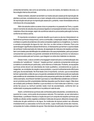 98
ambientes terrestres, tais como as sementes, os ovos de insetos, de répteis e de aves, e a
fecundação interna dos animais.
Nessecontexto,estudam-setambémosmodossexualeassexualdereproduçãode
plantas e animais, considerando-se a maior variação entre os descendentes provenientes
de reprodução sexual que na reprodução assexual e, portanto, maior diversidade entre os
indivíduos de uma população.
Além de estudos sobre os seres vivos no presente e no passado da Terra, o quarto
ciclo é momento de estudos dos processos ligados à composição terrestre e aos ciclos dos
materiaisefluxodeenergia,sejamdeocorrêncianaturalouprovocadospelaaçãohumana,
conforme se indicou acima.
É importante considerar o grande desafio que é para os alunos interpretarem os
fenômenosquímicosebioquímicos,comoacombustão,arespiraçãocelular,afotossíntese,
asínteseeaquebradeproteínasedeoutroscompostosorgânicosouinorgânicos,oumesmo
a variada composição da água do mar, dos rios, ou das rochas e minerais. Para uma
aprendizagem significativa desses fenômenos, é interessante que tenham a oportunidade
deconhecermuitosexemplosdemisturas,deseparaçãodemisturasedereaçõesquímicas,
bemcomotestesparaidentificaçãodesubstânciasedesuaspropriedades,paraquepossam
compreender que existe uma grande variedade de fenômenos químicos na natureza e
outros provocados pelo ser humano, que integram os ciclos dos materiais na natureza.
Desse modo, o aluno constrói uma bagagem essencial para a contextualização dos
conceitos de “substância”, “mistura”, “reação química”, podendo compreender ainda que
a matéria é constituída por partículas, como átomos e moléculas. Portanto, as equações
químicas ainda devem ser abordadas de modo qualitativo, considerando-se quais os
reagentes, as condições da reação e seus produtos, o que já é suficientemente difícil para
este grau da escolaridade. No final deste ciclo é importante, contudo, que os estudantes
tenhamapreendidoaidéiadequeumagrandevariedadedefenômenospodeserexplicada
pela existência de variedades de arranjos entre pequenas partículas da matéria. A partir de
váriosexemplos,reconhecemtambémqueduasoumaisdiferentessubstânciascombinam-
se em produtos que têm propriedades distintas daqueles que lhe deram origem. Mas deve
ser evitado pelo professor detalhar o que acontece no nível molecular e atômico, o que
ainda faz pouco ou nenhum sentido neste nível da escolaridade, conforme tem se
evidenciadonapesquisaacadêmicaenapráticaemsaladeaula.
Assim, os fenômenos químicos são conhecidos pelos estudantes, considerando-os,
quando for o caso, como parte de processos naturais. Por exemplo, ao ser retomada a
fotossíntese, o professor introduz a noção de que é um conjunto de reações químicas que
habilitaascélulasverdesvegetaisasintetizarmoléculas deaçúcarutilizandoenergiasolar,
moléculas de gás carbônico e de água. As moléculas de açúcar podem ser utilizadas
imediatamente ou estocadas na forma de amido, cujas moléculas ainda são maiores,
compostas de muitas unidades de açúcar. Nos dois tipos de partículas há energia química
 