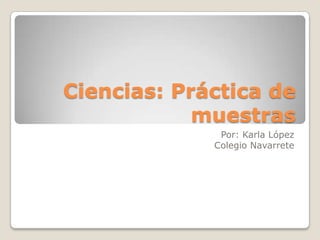 Ciencias: Práctica de
muestras
Por: Karla López
Colegio Navarrete

 